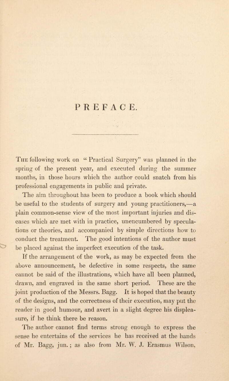 P R E F A C E. The following work on “ Practical Surgery” was planned in the spring of the present year, and executed during the summer months, in those hours which the author could snatch from his professional engagements in public and private. The aim throughout has been to produce a book which should be useful to the students of surgery and young practitioners,—a plain common-sense view of the most important injuries and dis¬ eases which are met with in practice, unencumbered by specula¬ tions or theories, and accompanied by simple directions how to conduct the treatment. The good intentions of the author must be placed against the imperfect execution of the task. If the arrangement of the work, as may be expected from the above announcement, be defective in some respects, the same cannot be said of the illustrations, which have all been planned, drawn, and engraved in the same short period. These are the joint production of the Messrs. Bagg. It is hoped that the beauty of the designs, and the correctness of their execution, may put the reader in good humour, and avert in a slight degree his displea¬ sure, if he think there be reason. The author cannot find terms strong enough to express the sense he entertains of the services he has received at the hands of Mr. Bagg, jun.; as also from Mr. W. J. Erasmus Wilson,