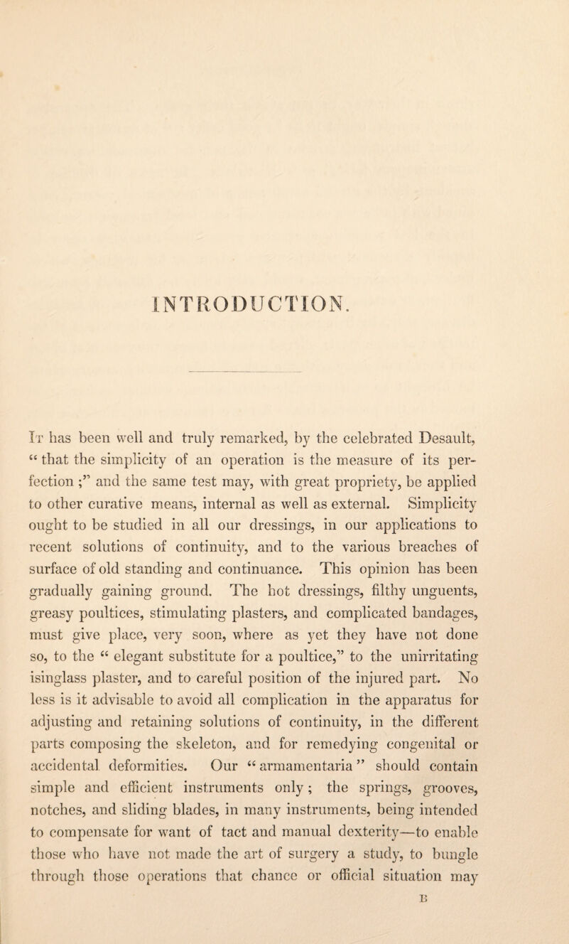 INTRODUCTION. It has been well and truly remarked, by the celebrated Desault, “ that the simplicity of an operation is the measure of its per¬ fection and the same test may, with great propriety, be applied to other curative means, internal as well as external. Simplicity ought to be studied in all our dressings, in our applications to recent solutions of continuity, and to the various breaches of surface of old standing and continuance. This opinion has been gradually gaining ground. The hot dressings, filthy unguents, greasy poultices, stimulating plasters, and complicated bandages, must give place, very soon, where as yet they have not done so, to the “ elegant substitute for a poultice,” to the unirritating isinglass plaster, and to careful position of the injured part. No less is it advisable to avoid all complication in the apparatus for adjusting and retaining solutions of continuity, in the different parts composing the skeleton, and for remedying congenital or accidental deformities. Our “ armamentaria ” should contain simple and efficient instruments only; the springs, grooves, notches, and sliding blades, in many instruments, being intended to compensate for want of tact and manual dexterity—to enable those who have not made the art of surgery a study, to bungle through those operations that chance or official situation may