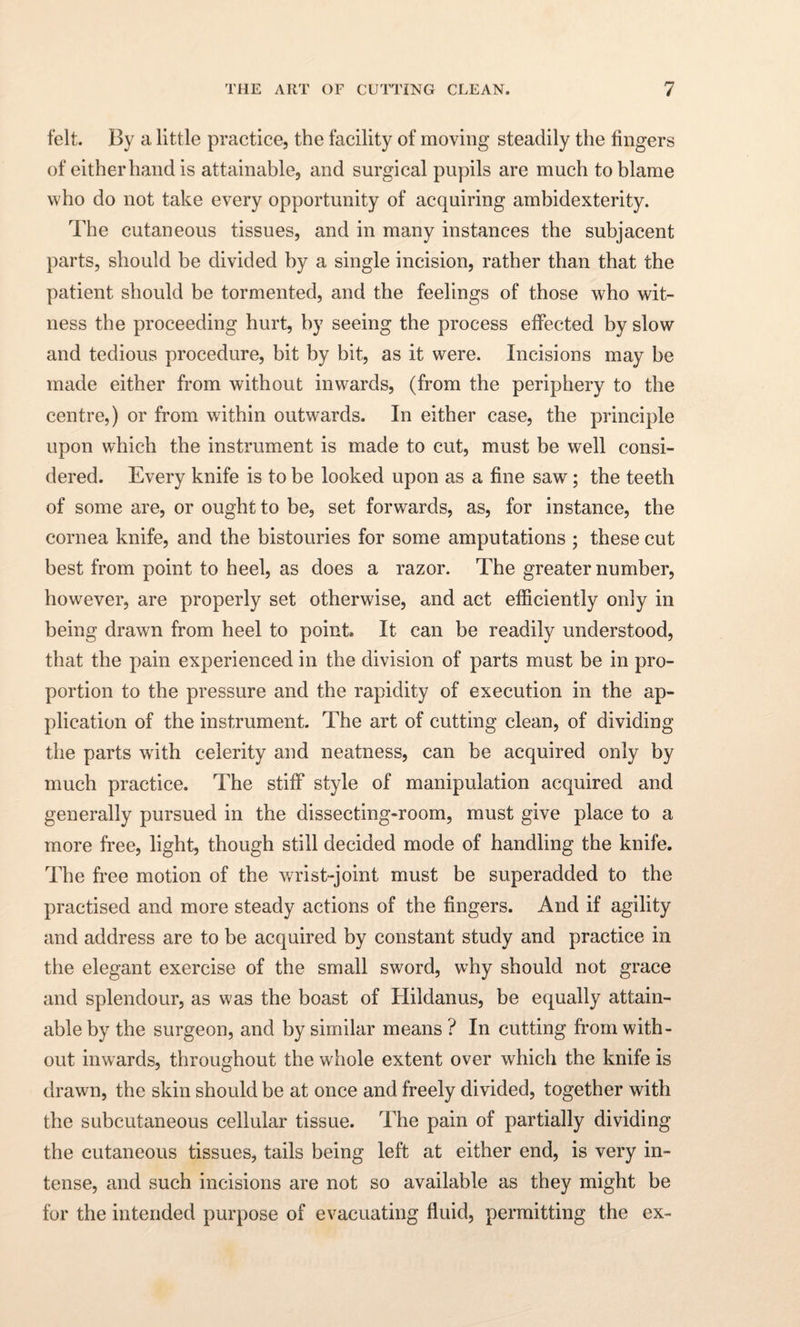 felt. By a little practice, the facility of moving steadily the fingers of either hand is attainable, and surgical pupils are much to blame who do not take every opportunity of acquiring ambidexterity. The cutaneous tissues, and in many instances the subjacent parts, should be divided by a single incision, rather than that the patient should be tormented, and the feelings of those who wit¬ ness the proceeding hurt, by seeing the process effected by slow and tedious procedure, bit by bit, as it were. Incisions may be made either from without inwards, (from the periphery to the centre,) or from within outwards. In either case, the principle upon which the instrument is made to cut, must be well consi¬ dered. Every knife is to be looked upon as a fine saw; the teeth of some are, or ought to be, set forwards, as, for instance, the cornea knife, and the bistouries for some amputations ; these cut best from point to heel, as does a razor. The greater number, however, are properly set otherwise, and act efficiently only in being drawn from heel to point* It can be readily understood, that the pain experienced in the division of parts must be in pro¬ portion to the pressure and the rapidity of execution in the ap¬ plication of the instrument. The art of cutting clean, of dividing the parts with celerity and neatness, can be acquired only by much practice. The stiff style of manipulation acquired and generally pursued in the dissecting-room, must give place to a more free, light, though still decided mode of handling the knife. The free motion of the wrist-joint must be superadded to the practised and more steady actions of the fingers. And if agility and address are to be acquired by constant study and practice in the elegant exercise of the small sword, why should not grace and splendour, as was the boast of Hildanus, be equally attain¬ able by the surgeon, and by similar means ? In cutting from with¬ out inwards, throughout the whole extent over which the knife is drawn, the skin should be at once and freely divided, together with the subcutaneous cellular tissue. The pain of partially dividing the cutaneous tissues, tails being left at either end, is very in¬ tense, and such incisions are not so available as they might be for the intended purpose of evacuating fluid, permitting the ex-