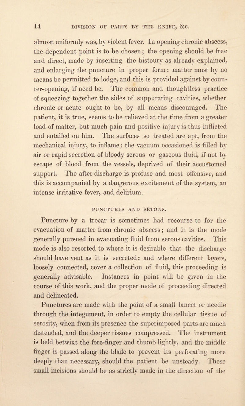 almost uniformly was, by violent fever. In opening chronic abscess, the dependent point is to be chosen; the opening should be free and direct, made by inserting the bistoury as already explained, and enlarging the puncture in proper form: matter must by no means be permitted to lodge, and this is provided against by coun¬ ter-opening, if need be. The common and thoughtless practice of squeezing together the sides of suppurating cavities, whether chronic or acute ought to be, by all means discouraged. The patient, it is true, seems to be relieved at the time from a greater load of matter, but much pain and positive injury is thus inflicted and entailed on him. The surfaces so treated are apt, from the mechanical injury, to inflame; the vacuum occasioned is filled by air or rapid secretion of bloody serous or gaseous fluid, if not by escape of blood from the vessels, deprived of their accustomed support. The after discharge is profuse and most offensive, and this is accompanied by a dangerous excitement of the system, an intense irritative fever, and delirium. PUNCTURES AND SETONS. Puncture by a trocar is sometimes had recourse to for the evacuation of matter from chronic abscess; and it is the mode generally pursued in evacuating fluid from serous cavities. This mode is also resorted to where it is desirable that the discharge should have vent as it is secreted; and where different layers, loosely connected, cover a collection of fluid, this proceeding is generally advisable. Instances in point will be given in the course of this work, and the proper mode of proceeding directed and delineated. Punctures are made with the point of a small lancet or needle through the integument, in order to empty the cellular tissue of serosity, when from its presence the superimposed parts are much distended, and the deeper tissues compressed. The instrument is held betwixt the fore-finger and thumb lightly, and the middle finger is passed along the blade to prevent its perforating more deeply than necessary, should the patient be unsteady. These small incisions should be as strictly made in the direction of the