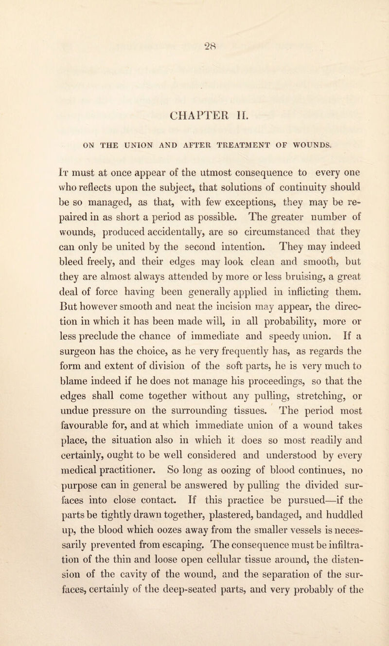 CHAPTER IL ON THE UNION AND AFTER TREATMENT OF WOUNDS. It must at once appear of the utmost consequence to every one who reflects upon the subject, that solutions of continuity should be so managed, as that, with few exceptions, they may be re¬ paired in as short a period as possible. The greater number of wounds, produced accidentally, are so circumstanced that they can only be united by the second intention. They may indeed bleed freely, and their edges may look clean and smooth, but they are almost always attended by more or less bruising, a great deal of force having been generally applied in inflicting them. But however smooth and neat the incision may appear, the direc¬ tion in which it has been made will, in all probability, more or less preclude the chance of immediate and speedy union. If a surgeon has the choice, as he very frequently has, as regards the form and extent of division of the soft parts, he is very much to blame indeed if he does not manage his proceedings, so that the edges shall come together without any pulling, stretching, or / undue pressure on the surrounding tissues. The period most favourable for, and at which immediate union of a wound takes place, the situation also in which it does so most readily and certainly, ought to be well considered and understood by every medical practitioner. So long as oozing of blood continues, no purpose can in general be answered by pulling the divided sur¬ faces into close contact. If this practice be pursued—if the parts be tightly drawn together, plastered, bandaged, and huddled up, the blood which oozes away from the smaller vessels is neces¬ sarily prevented from escaping. The consequence must be infiltra¬ tion of the thin and loose open cellular tissue around, the disten¬ sion of the cavity of the wound, and the separation of the sur¬ faces, certainly of the deep-seated parts, and very probably of the