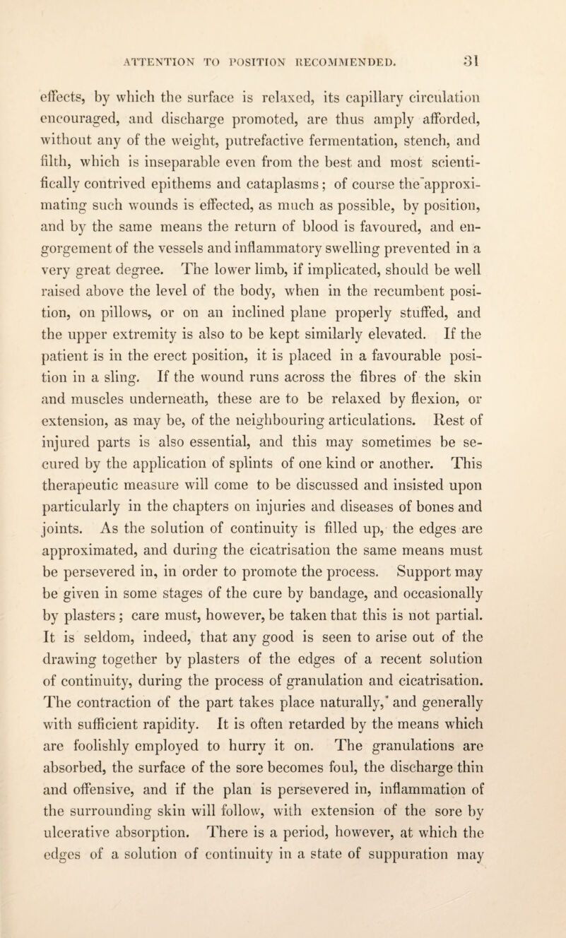 effects, by which the surface is relaxed, its capillary circulation encouraged, and discharge promoted, are thus amply afforded, without any of the weight, putrefactive fermentation, stench, and filth, which is inseparable even from the best and most scienti¬ fically contrived epithems and cataplasms; of course the’approxi- mating such wounds is effected, as much as possible, by position, and by the same means the return of blood is favoured, and en¬ gorgement of the vessels and inflammatory swelling prevented in a very great degree. The lower limb, if implicated, should be well raised above the level of the body, when in the recumbent posi¬ tion, on pillows, or on an inclined plane properly stuffed, and the upper extremity is also to be kept similarly elevated. If the patient is in the erect position, it is placed in a favourable posi¬ tion in a sling. If the wound runs across the fibres of the skin and muscles underneath, these are to be relaxed by flexion, or extension, as may be, of the neighbouring articulations. Rest of injured parts is also essential, and this may sometimes be se¬ cured by the application of splints of one kind or another. This therapeutic measure will come to be discussed and insisted upon particularly in the chapters on injuries and diseases of bones and joints. As the solution of continuity is filled up, the edges are approximated, and during the cicatrisation the same means must be persevered in, in order to promote the process. Support may be given in some stages of the cure by bandage, and occasionally by plasters ; care must, however, be taken that this is not partial. It is seldom, indeed, that any good is seen to arise out of the drawing together by plasters of the edges of a recent solution of continuity, during the process of granulation and cicatrisation. The contraction of the part takes place naturally,” and generally with sufficient rapidity. It is often retarded by the means which are foolishly employed to hurry it on. The granulations are absorbed, the surface of the sore becomes foul, the discharge thin and offensive, and if the plan is persevered in, inflammation of the surrounding skin will follow, with extension of the sore by ulcerative absorption. There is a period, however, at which the edges of a solution of continuity in a state of suppuration may