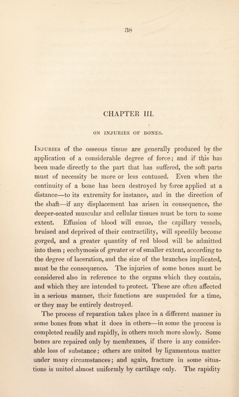 CHAPTER III. ON INJURIES OF BONES. Injuries of the osseous tissue are generally produced by the application of a considerable degree of force; and if this has been made directly to the part that has suffered, the soft parts must of necessity be more or less contused. Even when the continuity of a bone has been destroyed by force applied at a distance—to its extremity for instance, and in the direction of the shaft—if any displacement has arisen in consequence, the deeper-seated muscular and cellular tissues must be torn to some extent. Effusion of blood will ensue, the capillary vessels, bruised and deprived of their contractility, will speedily become gorged, and a greater quantity of red blood will be admitted into them ; ecchymosis of greater or of smaller extent, according to the degree of laceration, and the size of the branches implicated, must be the consequence. The injuries of some bones must be considered also in reference to the organs which they contain, and which they are intended to protect. These are often affected in a serious manner, their functions are suspended for a time, or they may be entirely destroyed. The process of reparation takes place in a different manner in some bones from what it does in others—in some the process is completed readily and rapidly, in others much more slowly. Some bones are repaired only by membranes, if there is any consider¬ able loss of substance; others are united by ligamentous matter under many circumstances; and again, fracture in some situa¬ tions is united almost uniformly by cartilage only. The rapidity