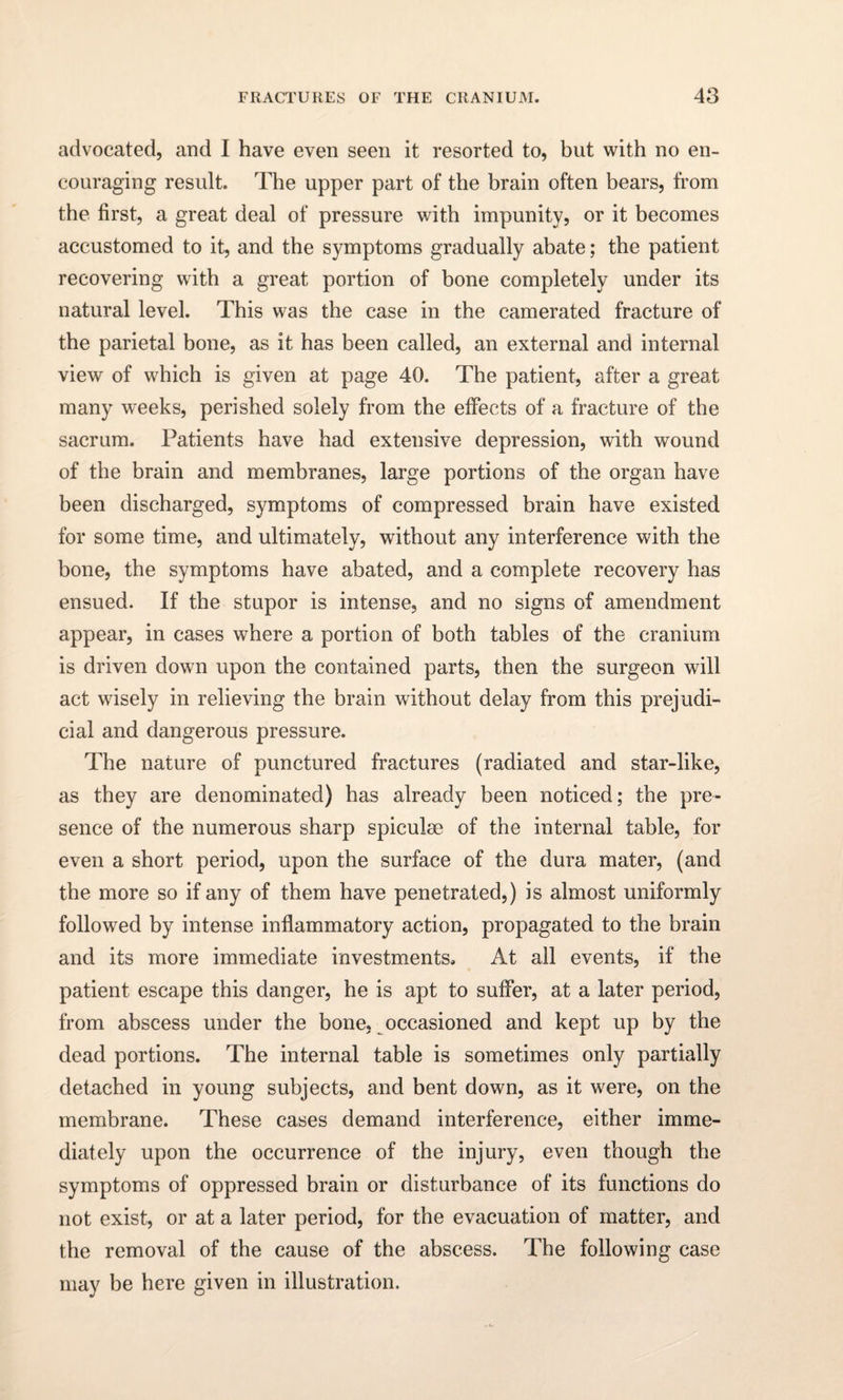 advocated, and I have even seen it resorted to, but with no en¬ couraging result. The upper part of the brain often bears, from the first, a great deal of pressure with impunity, or it becomes accustomed to it, and the symptoms gradually abate; the patient recovering with a great portion of bone completely under its natural level. This was the case in the camerated fracture of the parietal bone, as it has been called, an external and internal view of which is given at page 40. The patient, after a great many weeks, perished solely from the effects of a fracture of the sacrum. Patients have had extensive depression, with wound of the brain and membranes, large portions of the organ have been discharged, symptoms of compressed brain have existed for some time, and ultimately, without any interference with the bone, the symptoms have abated, and a complete recovery has ensued. If the stupor is intense, and no signs of amendment appear, in cases where a portion of both tables of the cranium is driven down upon the contained parts, then the surgeon will act wisely in relieving the brain without delay from this prejudi¬ cial and dangerous pressure. The nature of punctured fractures (radiated and star-like, as they are denominated) has already been noticed; the pre¬ sence of the numerous sharp spiculse of the internal table, for even a short period, upon the surface of the dura mater, (and the more so if any of them have penetrated,) is almost uniformly followed by intense inflammatory action, propagated to the brain and its more immediate investments. At all events, if the patient escape this danger, he is apt to suffer, at a later period, from abscess under the bone, occasioned and kept up by the dead portions. The internal table is sometimes only partially detached in young subjects, and bent down, as it were, on the membrane. These cases demand interference, either imme¬ diately upon the occurrence of the injury, even though the symptoms of oppressed brain or disturbance of its functions do not exist, or at a later period, for the evacuation of matter, and the removal of the cause of the abscess. The following case may be here given in illustration.