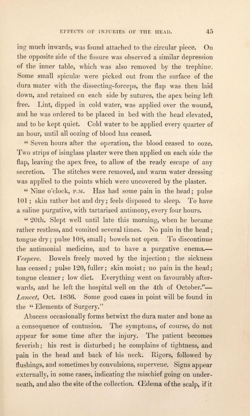 ing much inwards, was found attached to the circular piece. On the opposite side of the fissure was observed a similar depression of the inner table, which was also removed by the trephine. Some small spiculse were picked out from the surface of the dura mater with the dissecting-forceps, the flap was then laid down, and retained on each side by sutures, the apex being left free. Lint, dipped in cold water, was applied over the wound, and he was ordered to be placed in bed with the head elevated, and to be kept quiet. Cold water to be applied every quarter of an hour, until all oozing of blood has ceased. 66 Seven hours after the operation, the blood ceased to ooze. Two strips of isinglass plaster were then applied on each side the flap, leaving the apex free, to allow of the ready escape of any secretion. The stitches were removed, and warm water dressing was applied to the points which were uncovered by the plaster. “ Nine o’clock, p.m. Has had some pain in the head; pulse 101 ; skin rather hot and dry; feels disposed to sleep. To have a saline purgative, with tartarised antimony, every four hours. “ 20th. Slept well until late this morning, when he became rather restless, and vomited several times. No pain in the head ; tongue dry; pulse 108, small; bowels not open. To discontinue the antimonial medicine, and to have a purgative enema.— Vespere. Bowels freely moved by the injection; the sickness has ceased; pulse 120, fuller; skin moist; no pain in the head; tongue cleaner ; low diet. Everything went on favourably after¬ wards, and he left the hospital well on the 4th of October.”— Lancet, Oct. 1836. Some good cases in point will be found in the “ Elements of Surgery.” Abscess occasionally forms betwixt the dura mater and bone as a consequence of contusion. The symptoms, of course, do not appear for some time after the injury. The patient becomes feverish; his rest is disturbed; he complains of tightness, and pain in the head and back of his neck. Rigors, followed by flushings, and sometimes by convulsions, supervene. Signs appear externally, in some cases, indicating the mischief going on under¬ neath, and also the site of the collection. CEdema of the scalp, if it