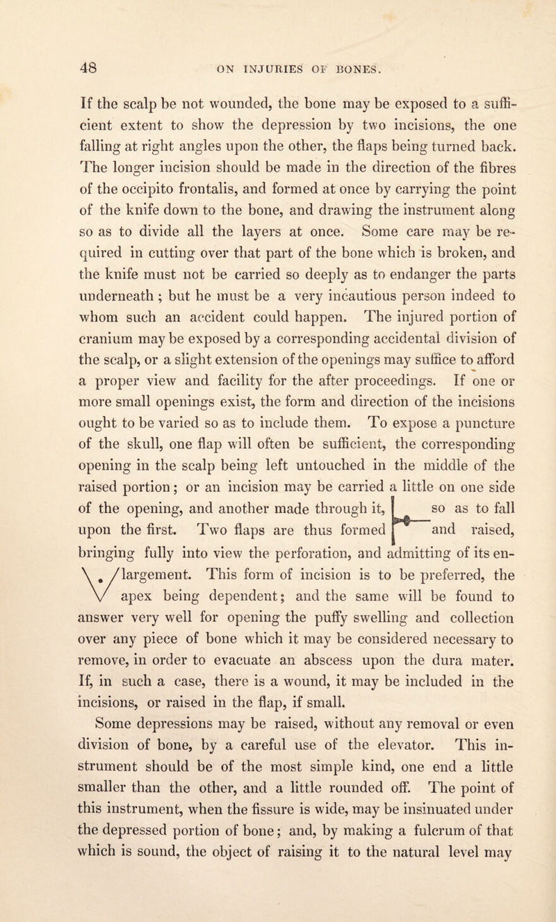 If the scalp be not wounded, the bone may be exposed to a suffi¬ cient extent to show the depression by two incisions, the one falling at right angles upon the other, the flaps being turned back. The longer incision should be made in the direction of the fibres of the occipito frontalis, and formed at once by carrying the point of the knife down to the bone, and drawing the instrument along so as to divide all the layers at once. Some care may be re¬ quired in cutting over that part of the bone which is broken, and the knife must not be carried so deeply as to endanger the parts underneath ; but he must be a very incautious person indeed to whom such an accident could happen. The injured portion of cranium may be exposed by a corresponding accidental division of the scalp, or a slight extension of the openings may suffice to afford a proper view and facility for the after proceedings. If one or more small openings exist, the form and direction of the incisions ought to be varied so as to include them. To expose a puncture of the skull, one flap will often be sufficient, the corresponding opening in the scalp being left untouched in the middle of the raised portion; or an incision may be carried a little on one side of the opening, and another made through it, I so as to fall upon the first. Two flaps are thus formed and raised, bringing fully into view the perforation, and admitting of its en¬ largement. This form of incision is to be preferred, the apex being dependent; and the same will be found to answer very well for opening the puffy swelling and collection over any piece of bone which it may be considered necessary to remove, in order to evacuate an abscess upon the dura mater. If, in such a case, there is a wound, it may be included in the incisions, or raised in the flap, if small. Some depressions may be raised, without any removal or even division of bone, by a careful use of the elevator. This in¬ strument should be of the most simple kind, one end a little smaller than the other, and a little rounded off. The point of this instrument, when the fissure is wide, may be insinuated under the depressed portion of bone; and, by making a fulcrum of that which is sound, the object of raising it to the natural level may