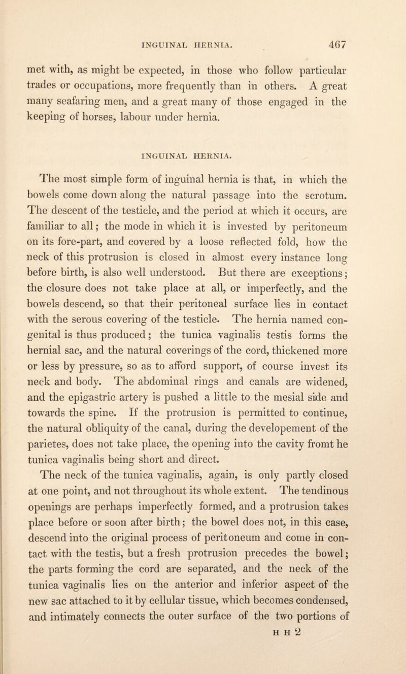 met with, as might be expected, in those who follow particular trades or occupations, more frequently than in others. A great many seafaring men, and a great many of those engaged in the keeping of horses, labour under hernia. INGUINAL HERNIA. The most simple form of inguinal hernia is that, in which the bowels come down along the natural passage into the scrotum. The descent of the testicle, and the period at which it occurs, are familiar to all; the mode in which it is invested by peritoneum on its fore-part, and covered by a loose reflected fold, how the neck of this protrusion is closed in almost every instance long before birth, is also well understood. But there are exceptions; the closure does not take place at all, or imperfectly, and the bowels descend, so that their peritoneal surface lies in contact with the serous covering of the testicle. The hernia named con¬ genital is thus produced; the tunica vaginalis testis forms the hernial sac, and the natural coverings of the cord, thickened more or less by pressure, so as to afford support, of course invest its neck and body. The abdominal rings and canals are widened, and the epigastric artery is pushed a little to the mesial side and towards the spine. If the protrusion is permitted to continue, the natural obliquity of the canal, during the developement of the parietes, does not take place, the opening into the cavity fromt he tunica vaginalis being short and direct. The neck of the tunica vaginalis, again, is only partly closed at one point, and not throughout its whole extent. The tendinous openings are perhaps imperfectly formed, and a protrusion takes place before or soon after birth; the bowrel does not, in this case, descend into the original process of peritoneum and come in con¬ tact with the testis, but a fresh protrusion precedes the bowel; the parts forming the cord are separated, and the neck of the tunica vaginalis lies on the anterior and inferior aspect of the new sac attached to it by cellular tissue, which becomes condensed, and intimately connects the outer surface of the two portions of h h 2