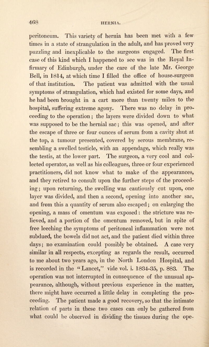 peritoneum. This variety of hernia has been met with a few times in a state of strangulation in the adult, and has proved very puzzling and inexplicable to the surgeons engaged. The first case of this kind which I happened to see was in the Royal In¬ firmary of Edinburgh, under the care of the late Mr. George Bell, in 1814, at which time I filled the office of house-surgeon of that institution. The patient was admitted with the usual symptoms of strangulation, which had existed for some days, and he had been brought in a cart more than twenty miles to the hospital, suffering extreme agony. There was no delay in pro¬ ceeding to the operation; the layers were divided down to what was supposed to be the hernial sac; this was opened, and after the escape of three or four ounces of serum from a cavity shut at the top, a tumour presented, covered by serous membrane, re¬ sembling a swelled testicle, with an appendage, which really was the testis, at the lower part. The surgeon, a very cool and col¬ lected operator, as well as his colleagues, three or four experienced practitioners, did not know what to make of the appearances, and they retired to consult upon the further steps of the proceed¬ ing ; upon returning, the swelling was cautiously cut upon, one layer was divided, and then a second, opening into another sac, and from this a quantity of serum also escaped; on enlarging the opening, a mass of omentum was exposed: the stricture was re¬ lieved, and a portion of the omentum removed, but in spite of free leeching the symptoms of peritoneal inflammation were not subdued, the bowels did not act, and the patient died within three days; no examination could possibly be obtained. A case very similar in all respects, excepting as regards the result, occurred to me about two years ago, in the North London Hospital, and is recorded in the “Lancet,” vide vol. i. 1834-35, p. 883. The operation was not interrupted in consequence of the unusual ap¬ pearance, although, without previous experience in the matter, there might have occurred a little delay in completing the pro¬ ceeding. The patient made a good recovery, so that the intimate relation of parts in these two cases can only be gathered from what could be observed in dividing the tissues during the ope-