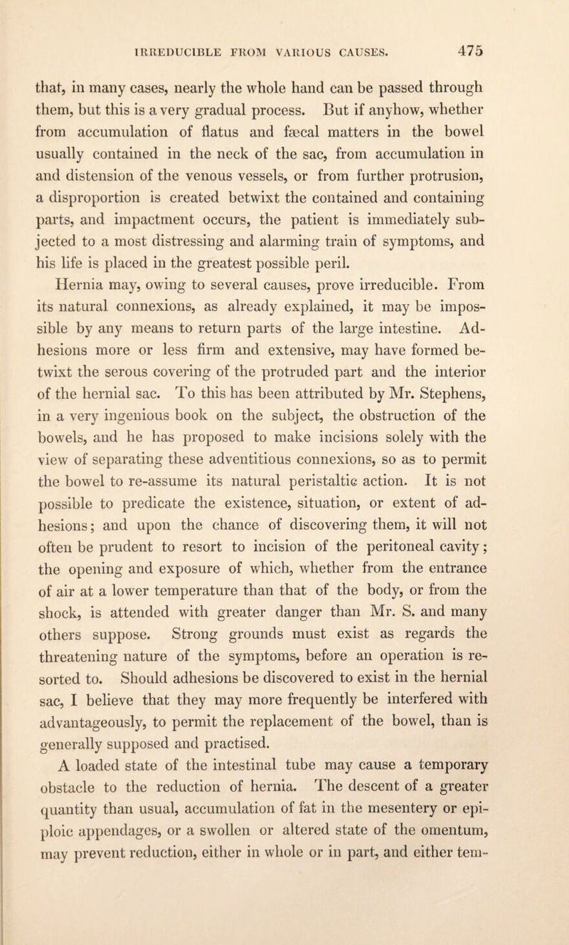 that, in many cases, nearly the whole hand can be passed through them, but this is a very gradual process. But if anyhow, whether from accumulation of flatus and faecal matters in the bowel usually contained in the neck of the sac, from accumulation in and distension of the venous vessels, or from further protrusion, a disproportion is created betwixt the contained and containing parts, and impactment occurs, the patient is immediately sub¬ jected to a most distressing and alarming train of symptoms, and his life is placed in the greatest possible peril. Hernia may, owing to several causes, prove irreducible. From its natural connexions, as already explained, it may be impos¬ sible by any means to return parts of the large intestine. Ad¬ hesions more or less firm and extensive, may have formed be¬ twixt the serous covering of the protruded part and the interior of the hernial sac. To this has been attributed by Mr. Stephens, in a very ingenious book on the subject, the obstruction of the bowels, and he has proposed to make incisions solely with the view of separating these adventitious connexions, so as to permit the bowel to re-assume its natural peristaltic action. It is not possible to predicate the existence, situation, or extent of ad¬ hesions ; and upon the chance of discovering them, it will not often be prudent to resort to incision of the peritoneal cavity; the opening and exposure of which, whether from the entrance of air at a lower temperature than that of the body, or from the shock, is attended with greater danger than Mr. S. and many others suppose. Strong grounds must exist as regards the threatening nature of the symptoms, before an operation is re¬ sorted to. Should adhesions be discovered to exist in the hernial sac, I believe that they may more frequently be interfered with advantageously, to permit the replacement of the bowel, than is generally supposed and practised. A loaded state of the intestinal tube may cause a temporary obstacle to the reduction of hernia. The descent of a greater quantity than usual, accumulation of fat in the mesentery or epi¬ ploic appendages, or a swollen or altered state of the omentum, may prevent reduction, either in whole or in part, and either tern-