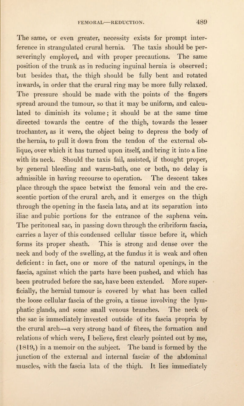 The same, or even greater, necessity exists for prompt inter¬ ference in strangulated crural hernia. The taxis should be per- severingly employed, and with proper precautions. The same position of the trunk as in reducing inguinal hernia is observed; but besides that, the thigh should be fully bent and rotated inwards, in order that the crural ring may be more fully relaxed. The pressure should be made with the points of the fingers spread around the tumour, so that it may be uniform, and calcu¬ lated to diminish its volume; it should be at the same time directed towards the centre of the thigh, towards the lesser trochanter, as it were, the object being to depress the body of the hernia, to pull it down from the tendon of the external ob¬ lique, over which it has turned upon itself, and bring it into a line with its neck. Should the taxis fail, assisted, if thought proper, by general bleeding and warm-bath, one or both, no delay is admissible in having recourse to operation. The descent takes place through the space betwixt the femoral vein and the cre¬ scentic portion of the crural arch, and it emerges on the thigh through the opening in the fascia lata, and at its separation into iliac and pubic portions for the entrance of the saphena vein. The peritoneal sac, in passing down through the cribriform fascia, carries a layer of this condensed cellular tissue before it, which forms its proper sheath. This is strong and dense over the neck and body of the swelling, at the fundus it is weak and often deficient: in fact, one or more of the natural openings, in the fascia, against which the parts have been pushed, and which has been protruded before the sac, have been extended. More super¬ ficially, the hernial tumour is covered by what has been called the loose cellular fascia of the groin, a tissue involving the lym¬ phatic glands, and some small venous branches. The neck of the sac is immediately invested outside of its fascia propria by the crural arch—a very strong band of fibres, the formation and relations of which were, I believe, first clearly pointed out by me, (1819,) in a memoir on the subject. The band is formed by the junction of the external and internal fasciae of the abdominal muscles, with the fascia lata of the thigh. It lies immediately