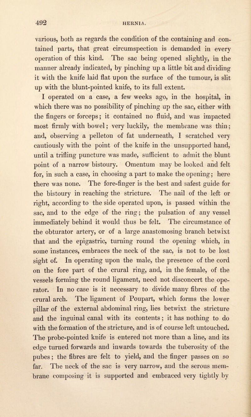 various, both as regards the condition of the containing and con¬ tained parts, that great circumspection is demanded in every operation of this kind. The sac being opened slightly, in the manner already indicated, by pinching up a little bit and dividing it with the knife laid flat upon the surface of the tumour, is slit up with the blunt-pointed knife, to its full extent. I operated on a case, a few weeks ago, in the hospital, in which there wras no possibility of pinching up the sac, either with the fingers or forceps; it contained no fluid, and was impacted most firmly with bowel; very luckily, the membrane was thin; and, observing a pelleton of fat underneath, I scratched very cautiously with the point of the knife in the unsupported hand, until a trifling puncture was made, sufficient to admit the blunt point of a narrow bistoury. Omentum may be looked and felt for, in such a case, in choosing a part to make the opening; here there was none. The fore-finger is the best and safest guide for the bistoury in reaching the stricture. The nail of the left or right, according to the side operated upon, is passed within the sac, and to the edge of the ring; the pulsation of any vessel immediately behind it would thus be felt. The circumstance of the obturator artery, or of a large anastomosing branch betwixt that and the epigastric, turning round the opening which, in some instances, embraces the neck of the sac, is not to be lost / sight of. In operating upon the male, the presence of the cord on the fore part of the crural ring, and, in the female, of the vessels forming the round ligament, need not disconcert the ope¬ rator. In no case is it necessary to divide many fibres of the crural arch. The ligament of Poupart, which forms the lower pillar of the external abdominal ring, lies betwixt the stricture and the inguinal canal with its contents; it has nothing to do with the formation of the stricture, and is of course left untouched. The probe-pointed knife is entered not more than a line, and its edge turned forwards and inwards towards the tuberosity of the pubes; the fibres are felt to yield, and the finger passes on so far. The neck of the sac is very narrow, and the serous mem¬ brane composing it is supported and embraced very tightly by