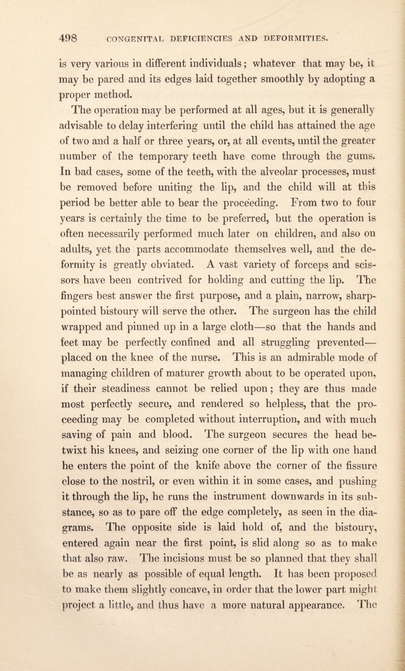 is very various in different individuals; whatever that may be, it may be pared and its edges laid together smoothly by adopting a proper method. The operation may be performed at all ages, but it is generally advisable to delay interfering until the child has attained the age of two and a half or three years, or, at all events, until the greater number of the temporary teeth have come through the gums. In bad cases, some of the teeth, with the alveolar processes, must be removed before uniting the lip, and the child will at this period be better able to bear the proceeding. From two to four years is certainly the time to be preferred, but the operation is often necessarily performed much later on children, and also on adults, yet the parts accommodate themselves well, and the de- formity is greatly obviated. A vast variety of forceps and scis¬ sors have been contrived for holding and cutting the lip. The fingers best answer the first purpose, and a plain, narrow, sharp- pointed bistoury will serve the other. The surgeon has the child wrapped and pinned up in a large cloth—so that the hands and feet may be perfectly confined and all struggling prevented-— placed on the knee of the nurse. This is an admirable mode of managing children of maturer growth about to be operated upon, if their steadiness cannot be relied upon; they are thus made most perfectly secure, and rendered so helpless, that the pro¬ ceeding may be completed without interruption, and with much saving of pain and blood. The surgeon secures the head be¬ twixt his knees, and seizing one corner of the lip with one hand he enters the point of the knife above the corner of the fissure close to the nostril, or even within it in some cases, and pushing it through the lip, he runs the instrument downwards in its sub¬ stance, so as to pare off the edge completely, as seen in the dia¬ grams. The opposite side is laid hold of, and the bistoury, entered again near the first point, is slid along so as to make that also raw. The incisions must be so planned that they shall be as nearly as possible of equal length. It has been proposed to make them slightly concave, in order that the lower part might project a little, and thus have a more natural appearance. The