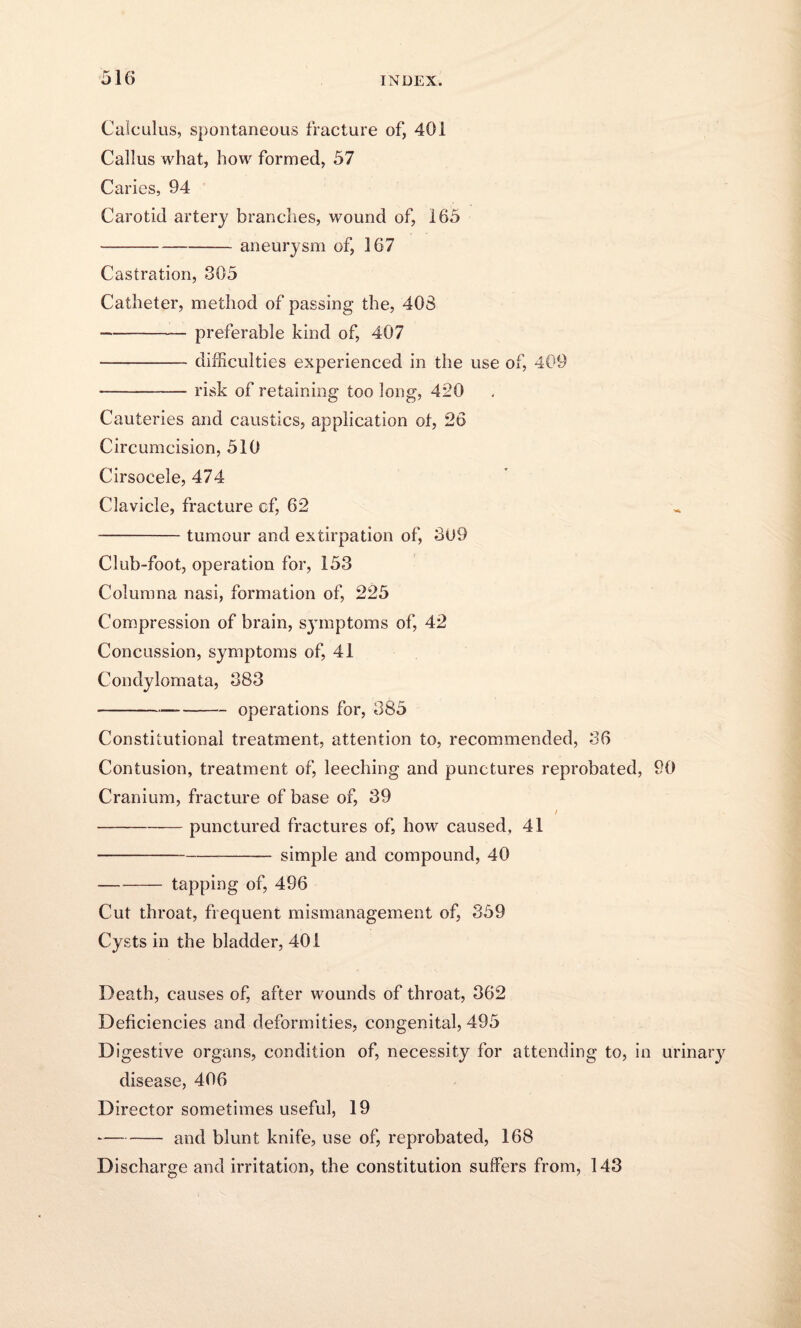 Calculus, spontaneous fracture of, 401 Callus what, how formed, 57 Caries, 94 Carotid artery branches, wound of, 165 -aneurysm of, 367 Castration, 305 Catheter, method of passing the, 408 -preferable kind of, 407 -difficulties experienced in the use of, 409 -—-risk of retaining too long, 420 Cauteries and caustics, application ot, 26 Circumcision, 510 Cirsocele, 474 Clavicle, fracture cf, 62 -tumour and extirpation of, 3U9 Club-foot, operation for, 153 Columna nasi, formation of, 225 Compression of brain, symptoms of, 42 Concussion, symptoms of, 41 Condylomata, 383 -—--operations for, 385 Constitutional treatment, attention to, recommended, 36 Contusion, treatment of, leeching and punctures reprobated, 90 Cranium, fracture of base of, 39 / -punctured fractures of, how caused, 41 --- simple and compound, 40 -tapping of, 496 Cut throat, frequent mismanagement of, 359 Cysts in the bladder, 401 Death, causes of, after wounds of throat, 362 Deficiencies and deformities, congenital, 495 Digestive organs, condition of, necessity for attending to, in urinary disease, 406 Director sometimes useful, 19 -and blunt knife, use of, reprobated, 168 Discharge and irritation, the constitution suffers from, 143