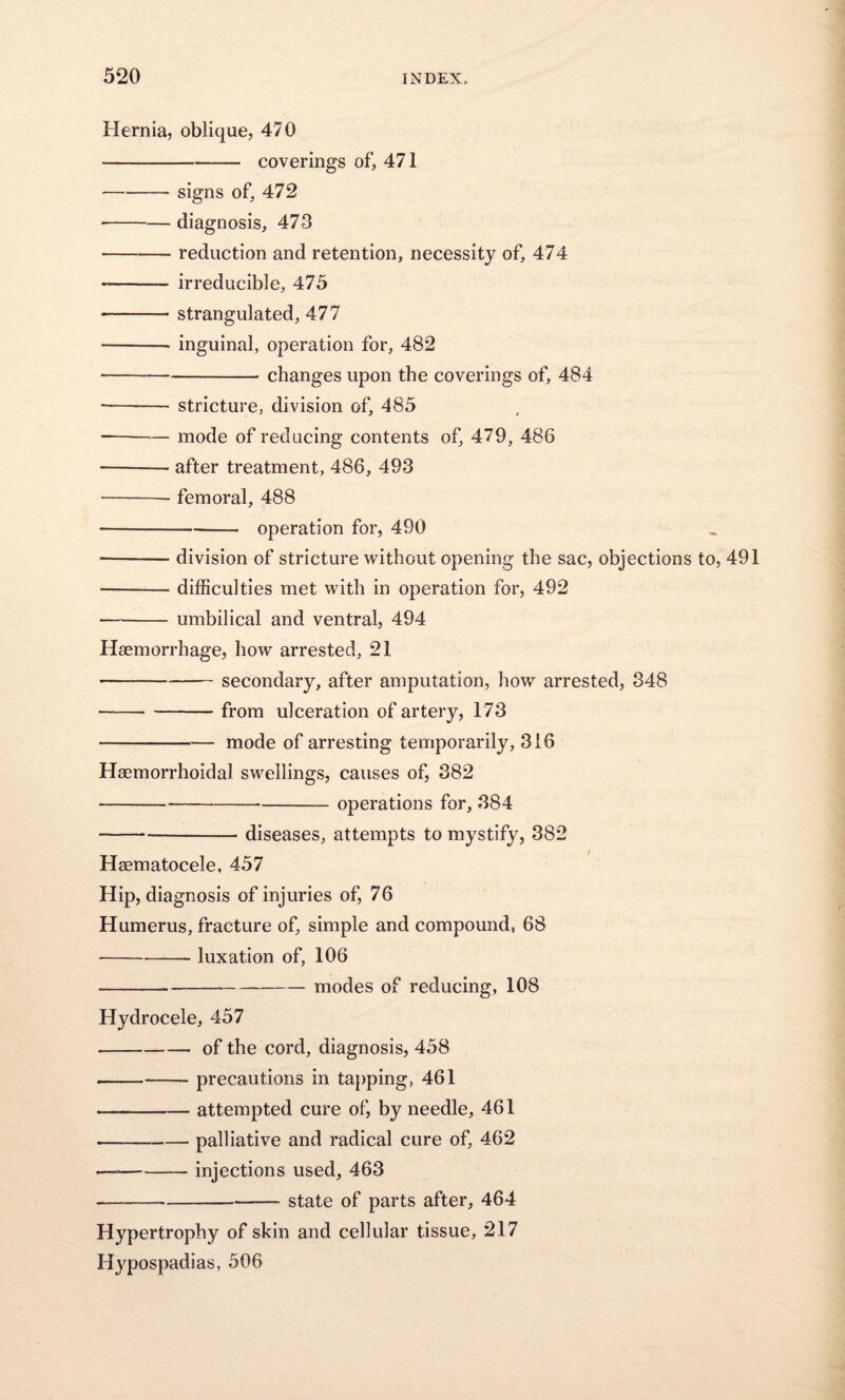 Hernia, oblique, 470 -— coverings of, 471 -- signs of, 472 -diagnosis, 473 -reduction and retention, necessity of, 474 - irreducible, 475 -strangulated, 477 -inguinal, operation for, 482 -changes upon the coverings of, 484 ■-— stricture, division of, 485 --— mode of reducing contents of, 479, 486 -- after treatment, 486, 493 -femoral, 488 -operation for, 490 — -division of stricture without opening the sac, objections to, 491 -difficulties met with in operation for, 492 - umbilical and ventral, 494 Haemorrhage, how arrested, 21 -secondary, after amputation, how arrested, 348 -from ulceration of artery, 173 -mode of arresting temporarily, 316 Haemorrhoidal swellings, causes of, 382 ---operations for, 384 --diseases, attempts to mystify, 382 Haematocele, 457 Hip, diagnosis of injuries of, 76 Humerus, fracture of, simple and compound, 68 -luxation of, 106 -modes of reducing, 108 Hydrocele, 457 -- of the cord, diagnosis, 458 --precautions in tapping, 461 -attempted cure of, by needle, 461 -palliative and radical cure of, 462 — --injections used, 463 -state of parts after, 464 Hypertrophy of skin and cellular tissue, 217 Hypospadias, 506