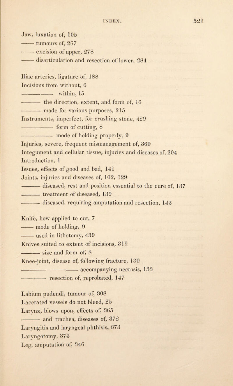 Jaw, luxation of, 105 -tumours of, 2G7 -excision of upper, 278 ■-disarticulation and resection of lower, 284 Iliac arteries, ligature of, 188 Incisions from without, 6 • -- within, 15 • - the direction, extent, and form of, 16 -made for various purposes, 215 Instruments, imperfect, for crushing stone, 429 -form of cutting, 8 • -mode of holding properly, 9 Injuries, severe, frequent mismanagement of, 360 Integument and cellular tissue, injuries and diseases of, 204 Introduction, 1 Issues, effects of good and bad, 141 Joints, injuries and diseases of, 102, 129 -diseased, rest and position essential to the cure of, 137 - treatment of diseased, 139 • -diseased, requiring amputation and resection, 143 Knife, how applied to cut, 7 -mode of holding, 9 -used in lithotomy, 439 Knives suited to extent of incisions, 319 -size and form of, 8 Knee-joint, disease of, following fracture, 130 • -accompanying necrosis, 133 • -resection of, reprobated, 147 Labium pudendi, tumour of, 308 Lacerated vessels do not bleed, 25 Larynx, blows upon, effects of, 365 - and trachea, diseases of, 372 Laryngitis and laryngeal phthisis, 373 Laryngotomy, 373 Leg, amputation of, 346