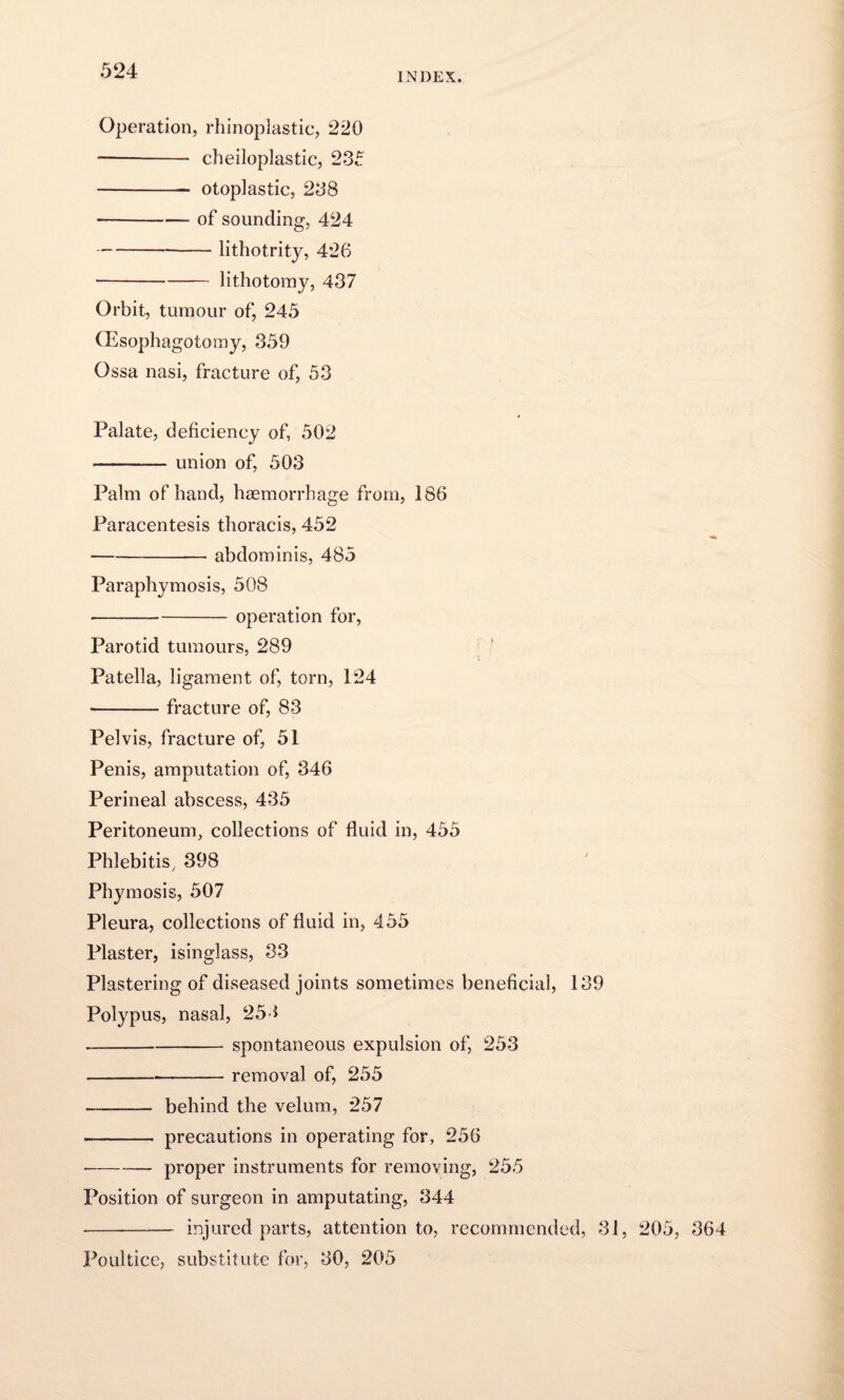 INDEX. Operation, rhinoplastic, 220 -- cheiloplastic, 235 - otoplastic, 238 -of sounding, 424 ---lithotrity, 426 -lithotomy, 437 Orbit, tumour of, 245 (Esophagotomy, 359 Ossa nasi, fracture of, 53 Palate, deficiency of, 502 -union of, 503 Palm of hand, haemorrhage from, 186 Paracentesis thoracis, 452 --abdominis, 485 Paraphymosis, 508 -operation for, Parotid tumours, 289 Patella, ligament of, torn, 124 ■-fracture of, 83 Pelvis, fracture of, 51 Penis, amputation of, 346 Perineal abscess, 435 Peritoneum, collections of fluid in, 455 Phlebitis, 398 Phymosis, 507 Pleura, collections of fluid in, 455 Plaster, isinglass, 33 Plastering of diseased joints sometimes beneficial, 139 Polypus, nasal, 254 -- spontaneous expulsion of, 253 -removal of, 255 - behind the velum, 257 - precautions in operating for, 256 -proper instruments for removing, 255 Position of surgeon in amputating, 344 - injured parts, attention to, recommended, 31, 205, 364 Poultice, substitute for, 30, 205