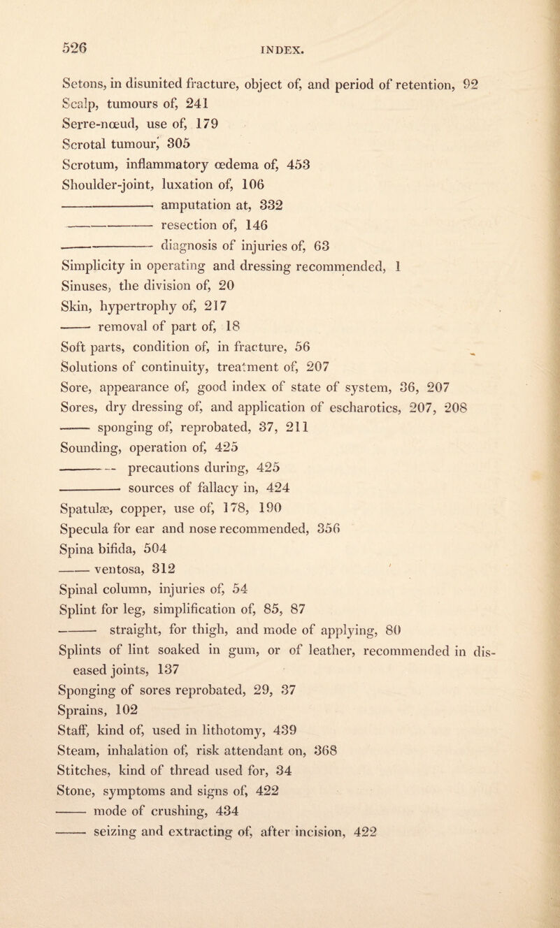 Setons, in disunited fracture, object of, and period of retention, 92 Scalp, tumours of, 241 Serre-nceud, use of, 179 Scrotal tumour^ 305 Scrotum, inflammatory oedema of, 453 Shoulder-joint, luxation of, 106 --amputation at, 332 -resection of, 146 --—- diagnosis of injuries of, 63 Simplicity in operating and dressing recommended, 1 Sinuses, the division of, 20 Skin, hypertrophy of, 217 -- removal of part of, 18 Soft parts, condition of, in fracture, 56 Solutions of continuity, treatment of, 207 Sore, appearance of, good index of state of system, 36, 207 Sores, dry dressing of, and application of escharotics, 207, 208 — sponging of, reprobated, 37, 211 Sounding, operation of, 425 --precautions during, 425 .-- sources of fallacy in, 424 Spatulse, copper, use of, 178, 190 Specula for ear and nose recommended, 356 Spina bifida, 504 -ventosa, 312 Spinal column, injuries of, 54- Splint for leg, simplification of, 85, 87 -straight, for thigh, and mode of applying, 80 Splints of lint soaked in gum, or of leather, recommended in dis¬ eased joints, 137 Sponging of sores reprobated, 29, 37 Sprains, 102 Staff, kind of, used in lithotomy, 439 Steam, inhalation of, risk attendant on, 368 Stitches, kind of thread used for, 34 Stone, symptoms and signs of, 422 - mode of crushing, 434 - seizing and extracting of, after incision, 422