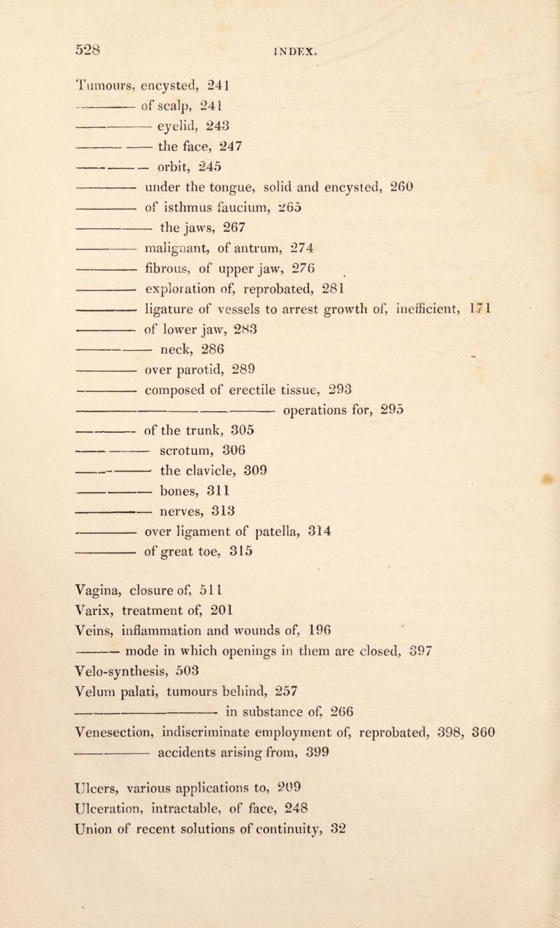 Tumours, encysted, 241 -of scalp, 241 -eyelid, 243 -the face, 247 -orbit, 245 -- under the tongue, solid and encysted, 260 - of isthmus faucium, 265 -the jaws, 267 --— malignant, of antrum, 274 -fibrous, of upper jaw, 276 - exploration of, reprobated, 281 -- ligature of vessels to arrest growth of, inefficient, 171 -- of lower jaw, 283 -neck, 286 - over parotid, 289 -composed of erectile tissue, 293 —--operations for, 295 -of the trunk, 305 -scrotum, 306 ---• the clavicle, 309 -bones, 311 --nerves, 313 - over ligament of patella, 314 - of great toe, 315 r / Vagina, closure of, 511 Varix, treatment of, 201 Veins, inflammation and wounds of, 196 -— mode in which openings in them are closed, 397 Velo-synthesis, 503 Velum palati, tumours behind, 257 -in substance of, 266 Venesection, indiscriminate employment of, reprobated, 398, 360 -accidents arising from, 399 Ulcers, various applications to, 209 Ulceration, intractable, of face, 248 Union of recent solutions of continuity, 32