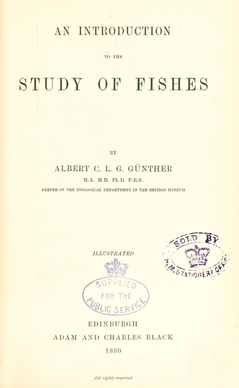 TO THE STUDY OF FISHES BY ALBERT C. L. G. GUNTHER M.A. M.D. Ph.D. F.R.S. KEEPER OF THE ZOOLOGICAL DEPARTMENT IN THE BRITISH MUSEUM ADAM AND CHARLES BLACK 1880 All rights reserved