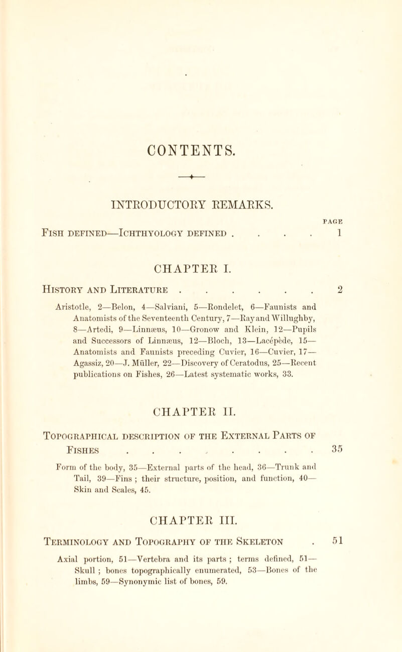 CONTENTS. INTRODUCTORY REMARKS. PAGE Fish defined—Ichthyology defined .... 1 CHARTER I. History and Literature. Aristotle, 2—Belon, 4—Salviani, 5—Rondelet, 6—Faunists and Anatomists of the Seventeenth Century, 7—Ray and Willughby, 8—Artedi, 9—Linmeus, 10—Gronow and Klein, 12—Pupils and Successors of Linnams, 12—Bloch, 13—Lacepede, 15— Anatomists and Faunists preceding Cuvier, 16—Cuvier, 17— Agassiz, 20—J. Muller, 22—Discovery of Ceratodus, 25—Recent publications on Fishes, 26—Latest systematic works, 33. CHAPTER II. Topographical description of the External Parts of Fishes ........ 35 Form of the body, 35—External parts of the head, 36—Trunk and Tail, 39—Fins ; their structure, position, and function, 40— Skin and Scales, 45. CHAPTER III. Terminology and Topography of the Skeleton . 51 Axial portion, 51—Vertebra and its parts ; terms defined, 51— Skull ; hones topographically enumerated, 53—Bones of the limbs, 59—Synonymic list of bones, 59.