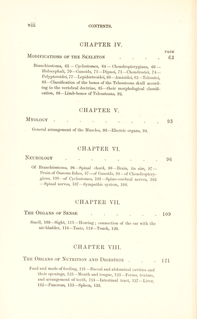 Vlll CHAPTER IV. Modifications of the Skeleton .... Branchiostoma, 63 — Cyclostomes, 64 — Chondropterygians, 66 — Holocephali, 70—Ganoids, 71—Dipnoi, 71—Chondrostei, 74— I’olypteroidei, 77—Lepidosteoidei, 80—Amioidei, 82—Teleostei, 83—Classification of the bones of the Teleosteous skull accord¬ ing to the vertebral doctrine, 85—their morphological classifi¬ cation, 86—Limb-bones of Teleosteans, 92. Myology CHAPTER V. General arrangement of the Muscles, 93—Electric organs, 94. CHAPTER VI. Neurology . Of Branchiostoma, 96—Spinal chord, 96—Brain, its size, 97— Brain of Osseous fishes, 97—of Ganoids, 98—of Chondroptery¬ gians, 100—of Cyclostomes, 101—Spino-cerebral nerves, 103 —Spinal nerves, 107—Sympathie system, 108. CHAPTER VII. The Organs of Sense. Smell, 109—Sight, 111—Hearing ; connection of the ear with the air-bladder, 116—Taste, 119—Touch, 120. CHAPTER VIII, The Organs of Nutrition and Digestion hood and mode of feeding, 121—Buccal and abdominal cavities and their openings, 123—Mouth and tongue, 123—Forms, texture, and arrangement of teeth, 124—Intestinal tract, 127—Liver, 132—Pancreas, 133—Spleen, 133. PAGE 63 93 96 109