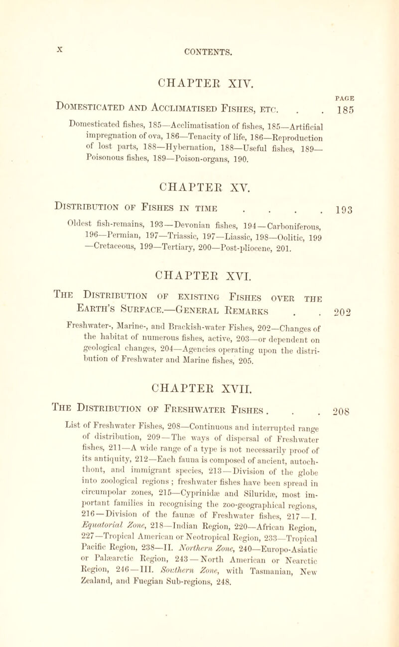 CHAPTER XIV. PAGE Domesticated and Acclimatised Fishes, etc. . .185 Domesticated fishes, 185—Acclimatisation of fishes, 185—Artificial impregnation of ova, 186—Tenacity of life, 186—Reproduction of lost parts, 188—Hybernation, 188—Useful fishes, 189_ Poisonous fishes, 189—Poison-organs, 190. CHAPTER XY. Distribution of Fishes in time . . . .103 Oldest fish-remains, 193—Devonian fishes, 194—Carboniferous, 196—Permian, 197—Triassic, 197—Liassic, 198—Oolitic, 199 —Cretaceous, 199—Tertiary, 200—Post-pliocene, 201. CHAPTER XYI. The Distribution of existing Fishes over the Earth’s Surface.—General Remarks . .202 Freshwater-, Marine-, and Brackish-water Fishes, 202—Changes of the habitat of numerous fishes, active, 203—or dependent on geological changes, 204—Agencies operating upon the distri¬ bution of Freshwater and Marine fishes, 205. CHAPTER XVII. The Distribution of Freshwater Fishes . . . 208 List of Freshwater Fishes, 208—Continuous and interrupted range of distribution, 209 —The ways of dispersal of Freshwater fishes, 211—A wide range of a type is not necessarily proof of its antiquity, 212—Each fauna is composed of ancient, autoch- thont, and immigrant species, 213 —Division of the globe into zoological regions ; freshwater fishes have been spread in circumpolar zones, 215—Cyprinidse and Siluridse, most im¬ portant families in recognising the zoo-geographical regions, 216 —Division of the fauna; of Freshwater fishes, 217 — 1. Equatorial Zone, 218—Indian Region, 220—African Region, 227—Tropical American or Neotropical Region, 233—Tropical Pacific Region, 238—11. Northern Zone, 240—Europo-Asiatic or 1 alfcarctic Region, 243 — North American or Nearctic Region, 246 — III. Southern Zone, with Tasmanian, New Zealand, and Fuegian Sub-regions, 248.