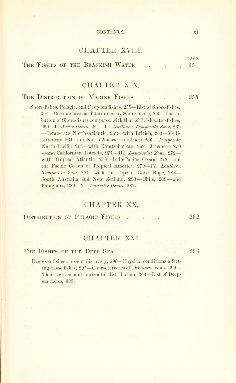 CHAPTER XVIII. The Fishes of the Brackish Water CHAPTER XIX. The Distribution of Marine Fishes Shore-fishes, Pelagic, aiul Deep-sea fishes, 255—List of Shore-fishes, 257—Oceanic arose as determined by Shore-fishes, 259—Distri¬ bution of Shore-fishes compared with that of Freshwater-fishes, 260—I. Arctic Ocean, 261—II. Northern Temperate Zone, 262 —Temperate North-Atlantic, 262—with British, 263—Medi¬ terranean, 264—and North American districts, 266—Temperate North-Pacific, 26S—with Kamtscliatkan, 269—Japanese, 270 —and Californian districts, 271—III. Equatorial Zone, 272— with Tropical Atlantic, 278—Indo-Pacific Ocean, 278—and the Pacific Coasts of Tropical America, 279—IY. Southern Temperate Zone, 281—with the Cape of Good Hope, 283— South Australia and New Zealand, 283 — Chile, 288 — and Patagonia, 289—V. Antarctic Ocean, 289. CHAPTER XX. Distribution of Pelagic Fishes .... CHAPTER XXI. The Fishes of the Deep Sea .... Deep-sea fishes a recent discovery, 296—Physical conditions affect¬ ing these fishes, 297—Characteristics of Deep-sea fishes, 299— Their vertical and horizontal distribution, 304—List of Deep- sea fishes, 305. PAGE 251 255 292 296