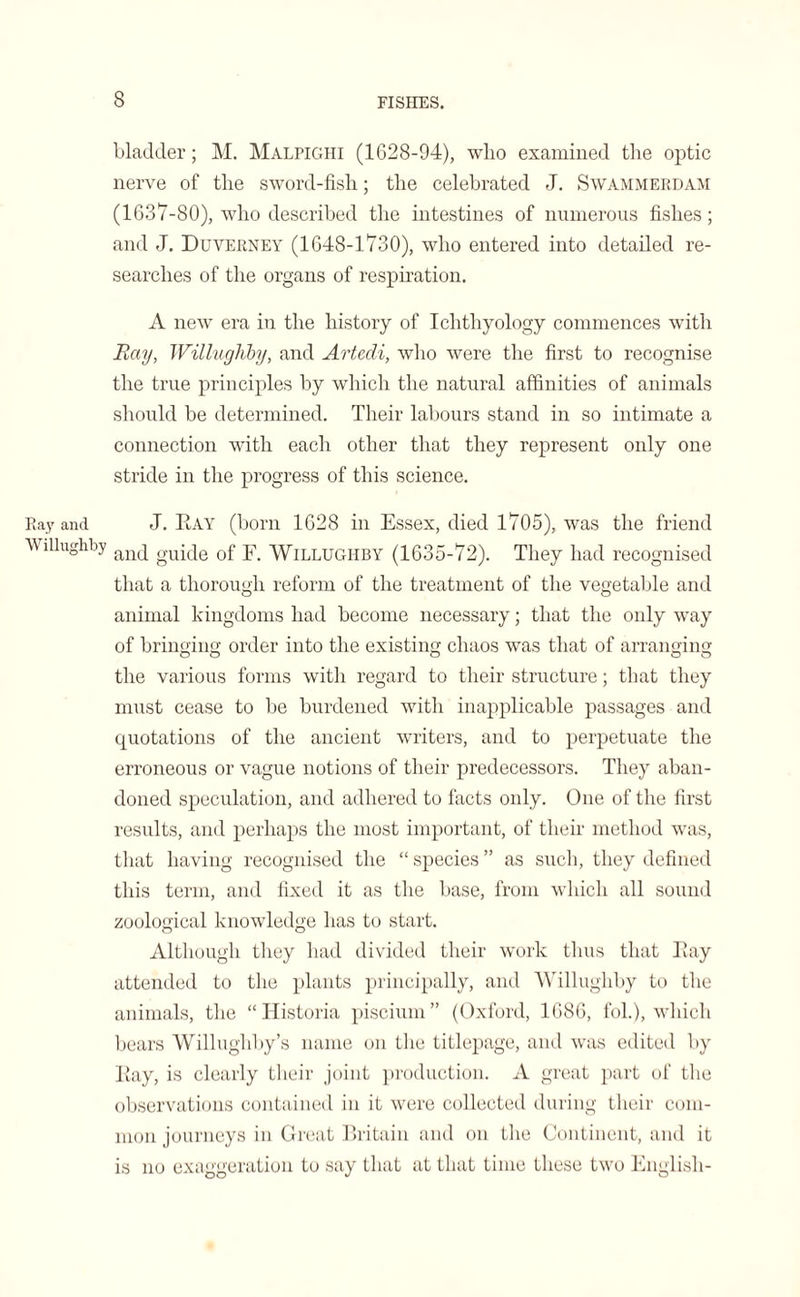 bladder; M. Malpighi (1628-94), who examined the optic nerve of the sword-fish; the celebrated J. Swammerdam (1637-80), who described the intestines of numerous fishes; and J. Duverney (1648-1730), who entered into detailed re¬ searches of the organs of respiration. A new era in the history of Ichthyology commences with Ray, Willughby, and Artedi, who were the first to recognise the true principles by which the natural affinities of animals should be determined. Their labours stand in so intimate a connection with each other that they represent only one stride in the progress of this science. Ray and J. Ray (born 1628 in Essex, died 1705), was the friend Willughby and guide of Y. Willughby (1635-72). They had recognised that a thorough reform of the treatment of the vegetable and animal kingdoms had become necessary; that the only way of bringing order into the existing chaos was that of arranging the various forms with regard to their structure; that they must cease to be burdened with inapplicable passages and quotations of the ancient writers, and to perpetuate the erroneous or vague notions of their predecessors. They aban¬ doned speculation, and adhered to facts only. One of the first results, and perhaps the most important, of their method was, that having recognised the “ species ” as such, they defined this term, and fixed it as the base, from which all sound zoological knowledge has to start. Although they had divided their work thus that Ray attended to the plants principally, and Willughby to the animals, the “ITistoria piscium” (Oxford, 1686, fol.), which bears Willughby’s name on the titlepage, and was edited by Ray, is clearly their joint production. A great part of the observations contained in it were collected during their com¬ mon journeys in Great Britain and on the Continent, and it is no exaggeration to say that at that time these two English-