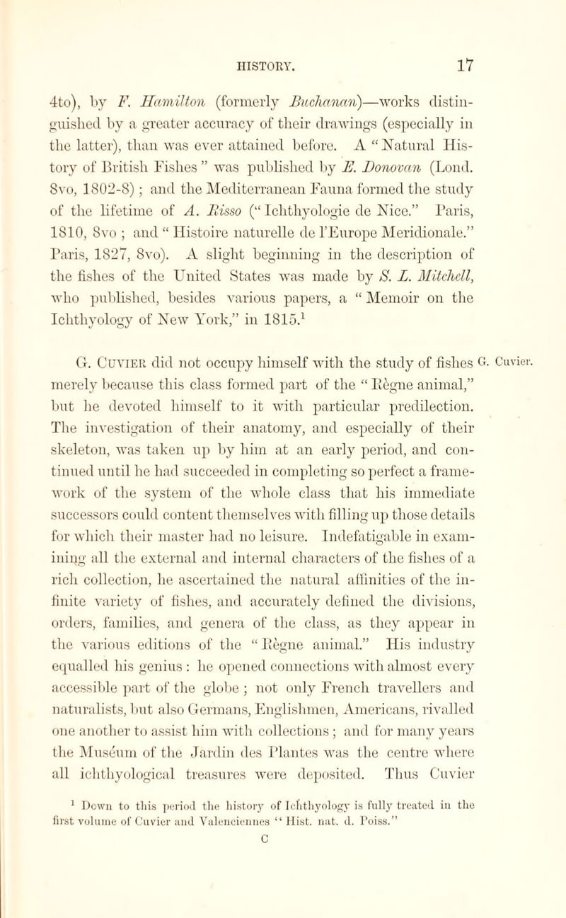 4to), by F. Hamilton (formerly Buchanan)—works distin¬ guished by a greater accuracy of their drawings (especially in the latter), than was ever attained before. A “ Natural His¬ tory of British Fishes” was published by E. Donovan (Loud. 8vo, 1802-8); and the Mediterranean Fauna formed the study of the lifetime of A. Bisso (“ Ichthyologie de Nice.” Paris, 1810, 8vo ; and “ Histoire naturelle de l’Europe Meridionale.” Paris, 1827, 8vo). A slight beginning in the description of the fishes of the United States was made by S. L. Mitchell, who published, besides various papers, a “ Memoir on the Ichthyology of New York,” in 1815.1 G. Cuvier did not occupy himself with the study of fishes G merely because this class formed part of the “ Iiegne animal,” but he devoted himself to it with particular predilection. The investigation of their anatomy, and especially of their skeleton, was taken up by him at an early period, and con¬ tinued until he had succeeded in completing so perfect a frame¬ work of the system of the whole class that his immediate successors ci mid content themselves with filling up those details for which their master had no leisure. Indefatigable in exam¬ ining all the external and internal characters of the fishes of a rich collection, he ascertained the natural affinities of the in¬ finite variety of fishes, and accurately defined the divisions, orders, families, and genera of the class, as they appear in the various editions of the “ Pegne animal.” His industry equalled his genius : he opened connections with almost every accessible part of the globe; not only French travellers and naturalists, but also Germans, Englishmen, Americans, rivalled one another to assist him with collections ; and for many years the Museum of the Jardin des Plantes was the centre where all ichthyological treasures were deposited. Thus Cuvier 1 Down to this period the history of Ichthyology is fully treated in the first volume of Cuvier and Valenciennes “ Hist. nat. d. Poiss.” C . Cuvier.