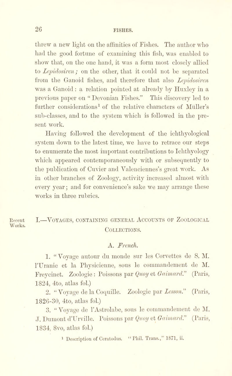 threw a new light on the affinities of Fishes. The author who had the good fortune of examining this fish, was enabled to show that, on the one hand, it was a form most closely allied to Lcpidosircn; on the other, that it could not be separated from the Ganoid fishes, and therefore that also Lcpidosircn was a Ganoid : a relation pointed at already by Huxley in a previous paper on “ Devonian Fishes.” This discovery led to further considerations1 of the relative characters of Muller’s sub-classes, and to the system which is followed in the pre¬ sent work. Having followed the development of the ichthyological system down to the latest time, we have to retrace our steps to enumerate the most important contributions to Ichthyology which appeared contemporaneously with or subsequently to the publication of Cuvier and Valenciennes’s great work. As in other branches of Zoology, activity increased almost with every year; and for convenience’s sake we may arrange these works in three rubrics. Recent I.—VOYAGES, CONTAINING GENERAL ACCOUNTS OF ZOOLOGICAL W orks. Collections. A. French. 1. “Voyage autour du monde sur les Corvettes de S. M. l’Uranie et la Physicienne, sous le commandement de M. Freycinet. Zoologie : Poissons par Quoy et Gaimard.” (Paris, 1824, 4to, atlas fol.) 2. “ Voyage de la Coquille. Zoologie par Lesson.” (Paris, 1826-30, 4to, .atlas fol.) 3. “Voyage de l’Astrolabe, sous le commandement de M. ,T. Dumont d’Urville. Poissons par Quoy et Gaimard.” (Paris, 1834, 8vo, atlas fol.) 1 Description of Ceratodus. “ rh.il. Trans.,” 1871, ii.