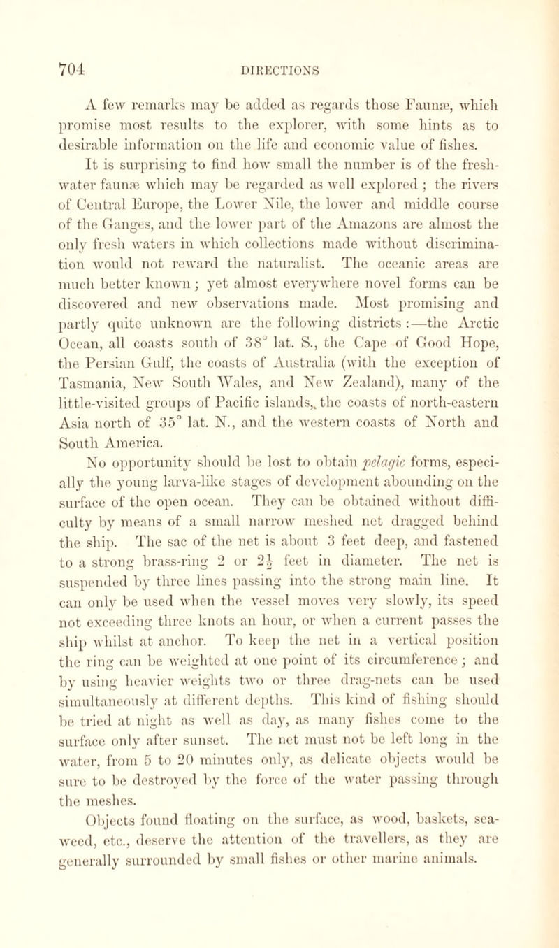 A few remarks may be added as regards those Faunae, which promise most results to the explorer, with some hints as to desirable information on the life and economic value of fishes. It is surprising to find how small the number is of the fresh¬ water faunae which may be regarded as well explored; the rivers of Central Europe, the Lower Nile, the lower and middle course of the Ganges, and the lower part of the Amazons are almost the only fresh waters in which collections made without discrimina¬ tion would not reward the naturalist. The oceanic areas are much better known; yet almost everywhere novel forms can be discovered and new observations made. Most promising and partly quite unknown are the following districts :—the Arctic Ocean, all coasts south of 38° lat. S., the Cape of Good Hope, the Persian Gulf, the coasts of Australia (with the exception of Tasmania, New South Wales, and New Zealand), many of the little-visited groups of Pacific islands,, the coasts of north-eastern Asia north of 35° lat. N., and the western coasts of North and South America. No opportunity should be lost to obtain pelagic forms, especi¬ ally the young larva-like stages of development abounding on the surface of the open ocean. They can be obtained without diffi¬ culty by means of a small narrow meshed net dragged behind the ship. The sac of the net is about 3 feet deep, and fastened to a strong brass-ring 2 or 2d feet in diameter. The net is suspended by three lines passing into the strong main line. It can only be used when the vessel moves very slowly, its speed not exceeding three knots an hour, or when a current passes the ship whilst at anchor. To keep the net in a vertical position the ring can be weighted at one point of its circumference; and by using heavier weights two or three drag-nets can be used simultaneously at different depths. This kind of fishing should be tried at night as well as day, as many fishes come to the surface only after sunset. The net must not be left long in the water, from 5 to 20 minutes only, as delicate objects would be sure to be destroyed by the force of the water passing through the meshes. Objects found floating on the surface, as wood, baskets, sea¬ weed, etc., deserve the attention of the travellers, as they are generally surrounded by small fishes or other marine animals.