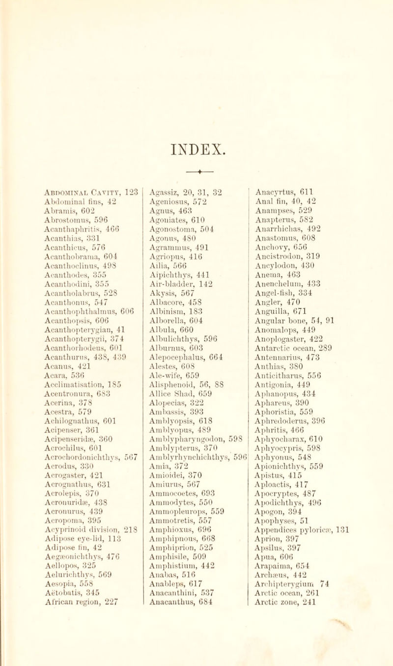 INDEX Abdominal Cavity, 123 Abdominal fins, 42 Abramis, 602 Abrostomus, 596 Acanthapliritis, 466 Acanthias, 331 Acantbicus, 576 Acanthobrama, 604 Acanthoclinus, 498 Aeanthodes, 355 Acanthodini, 355 Acantholabms, 52S Acanthonns, 547 Acanthoplithalmus, 606 Acanthopsis, 606 Acanthopterygian, 41 Acantliopterygii, 374 Acanthorhodeus, 601 Acanthurus, 43S, 439 Acanus, 421 Acara, 536 Acclimatisation, 1S5 Acentronura, 683 Acerina, 378 Acestra, 579 Achilognatlius, 601 Acipenser, 361 Acipenseridse, 360 Acrocliilus, 601 Acrochordonichthvs, 567 Acrodus, 330 Acrogaster, 421 Acrognatbus, 631 Acrolepis, 370 Acronuridai, 438 Acronurus, 439 Acropoma, 395 Acyprinoid division, 218 Adipose eye-lid, 113 Adipose tin, 42 Aegaeonichthys, 476 Aellopos, 325 Aelurichthys, 569 Aesopia, 558 Aetobatis, 345 African region, 227 Agassiz, 20, 31, 32 Ageniosus, 572 Agnus, 463 Agouiates, 610 Agonostoma, 504 Agonus, 480 Agrammus, 491 Agriopus, 416 Ailia, 566 Aipiclithys, 441 Air-bladder, 142 Akysis, 567 Albacore, 458 Albinism, 183 Alborella, 604 Albula, 660 Albulicbthys, 596 Alburnus, 603 Alepocephalus, 664 Alestes, 608 Ale-wife, 659 Alisphenoid, 56, 88 Allice Shad, 659 Alopecias, 322 Ambassis, 393 Amblyopsis, 618 Amblyopus, 489 Amblypharyngodon, 59S Amblypterus, 370 Amblyrhyncbicbthys, 5961 Amia, 372 Amioidei, 370 Amiurus, 567 Ammocoetes, 693 Ammodytes, 550 Arnmopleurops, 559 Ammotretis, 557 Amphioxus, 696 Amphipnous, 668 Atnpbiprion, 525 Am] ibisile, 509 Amphistium, 442 Anabas, 516 Anableps, 617 Anacantbini, 537 Anacantbus, 684 Anacyrtus, 611 Anal fin, 40, 42 Anampses, 529 Anapterus, 582 Auarrhicbas, 492 Anastomus, 608 Anebovy, 656 Ancistrodon, 319 Ancylodon, 430 Anema, 463 Anenebclum, 433 Angel-fish, 334 Angler, 470 Anguilla, 671 Angular bone, 54, 91 Anomalops, 449 Auoplngaster, 422 Antarctic ocean, 2S9 Antennarius, 473 Anthias, 380 Anticitbarus, 556 Antigonia, 449 Aphauopus, 434 Apbareus, 390 Apboristia, 559 Aphredoderus, 396 Apbritis, 466 Aphyocharax, 610 Apbyocypris, 598 A])byonus, 548 Apioniclithys, 559 Apistus, 415 Aploactis, 417 Apocryptes, 487 Apodichthys, 496 Apogon, 394 Apophyses, 51 Appendices pyloricse, 131 Aprion, 397 Apsilus, 397 Apua, 606 Arapaima, 654 Archseus, 442 Arcbipterygium 74 Arctic ocean, 261 Arctic zone, 241