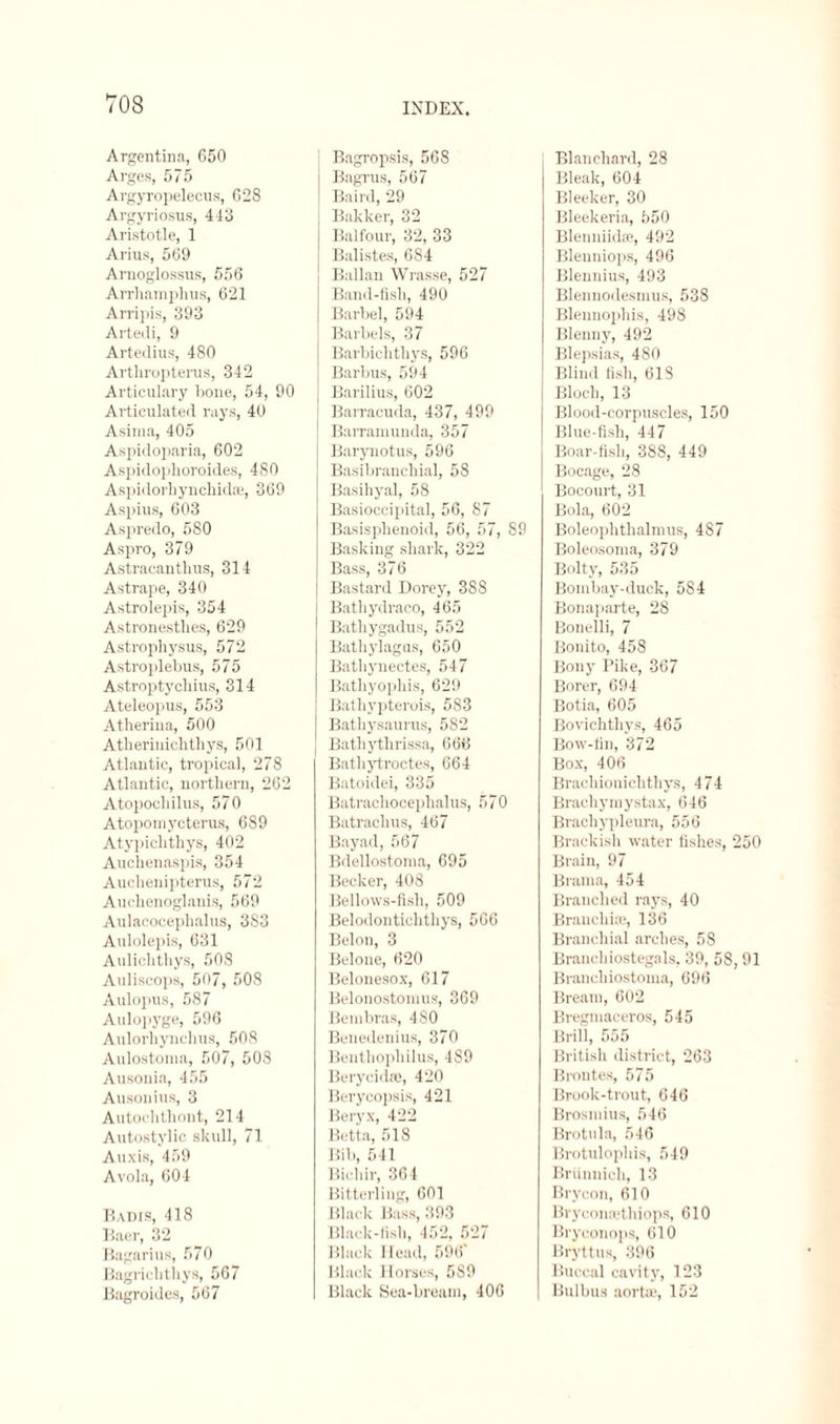 Argentina, 650 Arges, 575 Argyropelecus, G28 Argyriosus, 443 Aristotle, 1 Arius, 569 Arnoglossus, 556 Arrhampkus, 621 Arripis, 393 Artedi, 9 Artedius, 480 Arthropterus, 342 Articulary Gone, 54, 90 Articulated rays, 40 Asirna, 405 Aspidoparia, 602 Aspidophoroides, 480 Aspidorhynchidse, 369 Aspius, 603 Aspredo, 580 Aspro, 379 Astracanthus, 314 Astrape, 340 Astrolepis, 354 Astronesthes, 629 Astropliysus, 572 Astroplebus, 575 Astroptycliius, 314 Ateleopus, 553 Atherina, 500 Atherinichtliys, 501 Atlantic, tropical, 278 Atlantic, northern, 262 Atopochilus, 570 Atopomycterus, 689 Atypich'thys, 402 Auchenaspis, 354 Auchenipterus, 572 Auchenoglanis, 569 Aulacocephalus, 383 Aulolepis, 631 Aulichthys, 50S Auliscops, 507, 508 Aulopus, 587 Aulopyge, 596 Aulorhynchus, 508 Aulostoina, 507, 508 Ausonia, 455 Ausonius, 3 Autoclithont, 214 Autostylic skull, 71 Auxis, 459 Avola, 604 Badis, 418 Baer, 32 Bagarius, 570 Bagriclithys, 567 Bagroides, 567 INDEX. Bagropsis, 568 Bagrus, 567 I Baird, 29 Bakker, 32 Balfour, 32, 33 Balistes, 684 Ballan Wrasse, 527 Band-fish, 490 Barbel, 594 Barbels, 37 Barbichthys, 596 Barbus, 594 I Barilius, 602 Barracuda, 437, 499 Barramuuda, 357 Barynotus, 596 Basibranchial, 58 Basihyal, 58 Basioccipital, 56, 87 Basisphenoid, 56, 57, 89 Basking shark, 322 Bass, 376 Bastard Dorey, 388 Bathydraco, 465 Batliygadus, 552 Bathylagus, 650 Bathynectes, 547 Bathyophis, 629 Bathypterois, 5S3 Bathysaurus, 582 Bathythrissa, 666 Bathytroctes, 664 Batoidei, 335 Batrachocephalus, 570 Batrachus, 467 Bayad, 567 Bdellostoma, 695 Becker, 408 Bellows-fisli, 509 Belodontichthys, 566 Belon, 3 Belone, 620 Belonesox, 617 Belonostoraus, 369 Bembras, 4S0 Benedenius, 370 Benthophilus, 489 Berycidse, 420 Berycopsis, 421 Beryx, 422 Betta, 518 Bib, 541 Bichir, 364 Bitterling, 601 Black Bass, 393 Black-fish, 452, 527 Black Head, 596' Black Horses, 5S9 Black Sea-bream, 406 Blanchard, 28 Bleak, 604 Bieeker, 30 Bleekeria, 550 Blenniid®, 492 Blenniops, 496 Blennius, 493 Blennodesmus, 538 Blenuophis, 498 Blenny, 492 Blepsias, 480 Blind fish, 618 Bloch, 13 Blood-corpuscles, 150 Blue-fish, 447 Boar-fish, 388, 449 Bocage, 28 Bocourt, 31 Bola, 602 Boleophthalmus, 487 Boleosoma, 379 Bolty, 535 Bombay-duck, 584 Bonaparte, 28 Bonelli, 7 Bonito, 458 Bony Pike, 367 Borer, 694 Botia, 605 Bovichthys, 465 Bow-fin, 372 Box, 406 Brachionichtliys, 474 Brachymystax, 646 Brackypleura, 556 Brackisli water fishes, 250 Brain, 97 Brama, 454 Branched rays, 40 Branchiae, 136 Branchial arches, 58 Branehiostegals, 39, 58, 91 Branchiostoma, 696 Bream, 602 Bregmaeeros, 545 Brill, 555 British district, 263 Brontes, 575 Brook-trout, 646 Brosmius, 546 Brotula, 546 Brotulopliis, 549 Briinnich, 13 Brycon, 610 Bryconsethiops, 610 Bryeonops, 610 Bryttus, 396 Buccal cavity, 123 Bulbas aorta?, 152