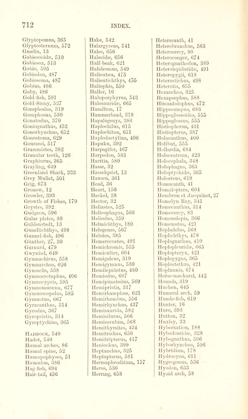 Glyptopomus, 365 Glyptosternum, 572 Gmelin, 13 Gobiesocidse, 510 Gobiesox, 513 Gobio, 595 Gobiodon, 487 Gobiosoma, 487 Gobius, 486 Goby, 486 Gold-fish, 591 Gold-Sinny, 527 Gomphodus, 319 Gomphosus, 530 Gonatodus, 370 Goniognathus, 452 Gonorhynchus, 652 Gonostoma, 629 Gourami, 517 Grammistes, 382 Granular teeth, 126 Graphiurus, 365 Grayling, 649 Greenland Shark, 333 Grey Mullet, 501 Grig, 673 Gronow, 12 Growler, 393 Growth of Fishes, 170 Grystes, 392 Gudgeon, 596 Gular plates, 80 Giildenstedt, 13 Gunelliclithys, 498 Gunnel-fish, 496 Gunther, 27, 30 Gurnard, 479 Gwyniad, 649 Gymnachirus, 558 Gymnarchus, 626 Gymnelis, 538 Gyinnocrotaplius, 406 Gymnocypris, 595 Gynmomursena, 677 Gymnoscopelus, 585 Gymnotus, 667 Gyracanthus, 314 Gyrodus, 367 Gyropristis, 314 Gyroptychius, 365 Haddock, 540 Hadot, 540 Hannal arches, 86 Haemal spine, 52 Haemapophyses, 51 Hasmulon, 386 Hag fish, 694 Hair-tail, 436 Hake, 542 Halargyreus, 541 Halec, 656 Halecidaj, 656 Half-beak, 621 Halidesmus, 549 Halieutaea, 475 Halieuticlithys, 47-5 Haliophis, 550 Haller, 16 Haloporphyrus, 543 Halosauridae, 665 Hamilton, 17 Hammerhead, 318 Hapalogenys, 386 Haplochilus, 615 Haplocliiton, 651 Haplodactylina, 406 Hapuku, 392 Harpagifer, 467 Harpodon, 583 Harttia, 580 Hasse, 32 Hasselquist, 13 Hausen, 361 Head, 36 Heart, 150 Heckel, 28 Hector, 32 Heliastes, 525 Helicophagus, 566 Heliodus, 359 Helmichthys, ISO Helogenes, 567 Helotes, 385 Hemerocoetes, 491 Hemichromis, 535 Hemiculter, 604 Hemigaleus, 319 Hemigymuus, 530 Hemilepidotus, 480 Hemiodus, 607 Hemipimelodus, 569 Hemipristis, 317 Hemirhamphus, 621 Hemirhombus, 556 Hemirhyuchus, 437 Hemisaurida, 582 Hemisilurus, 566 Hemisorubim, 568 Hemithyrsites, 434 Hemitrichas, 656 Hemitripterus, 417 Heniochus, 399 Heptanchus, 325 Heptapterus, 581 Hermaphroditism, 157 Heros, 536 Herring, 658 Heteracanth, 41 Heterobranchus, 563 Heterocercy, 80 Heteroconger, 674 Heterognathodon, 389 Heterolepidotidae, 491 Heteropygii, 618 Heterostichus, 498 Heterotis, 655 Hexanchus, 325 Hexapsephus, 588 Himantolophus, 472 Hippocampus, 683 Hippoglossoides, 555 Hippoglossus, 555 Histiophorus, 431 Histiopterus, 387 Holacanthus, 400 Holibut, 555 Hollardia, 684 Holocentrum, 423 Holocephala, 348 Holophagus, 365 Holoptychidae, 365 Holosteus, 619 Homacanth, 41 Ilomaloptera, 604 Hombron et Jacquinot, Homelyn Ray, 341 Homocanthus, 314 Homocercy, 83 Homoeolepis, 366 Homonotus, 421 Hopladelus, 568 Hopliclithys, 478 Hoplognathus, 410 HoplopleuriiUe, 665 Hoplopteryx, 421 Hoplopygus, 365 Hoplostethus, 421 Hoplunnis, 674 Horse-mackarel, 442 Hounds, 319 Huclien, 645 Humeral arch, 59 Hunds-fish, 619 Hunter, 16 Huro, 393 Hutton, 32 Huxley, 33 Hybernation, 188 Hybodontidae, 328 Hybognathus, 596 Hyborhynclms, 596 Hybridism, 178 Hydrocyon, 611 Hygrogonus, 536 flyodon, 653 Hyoid arch, 58