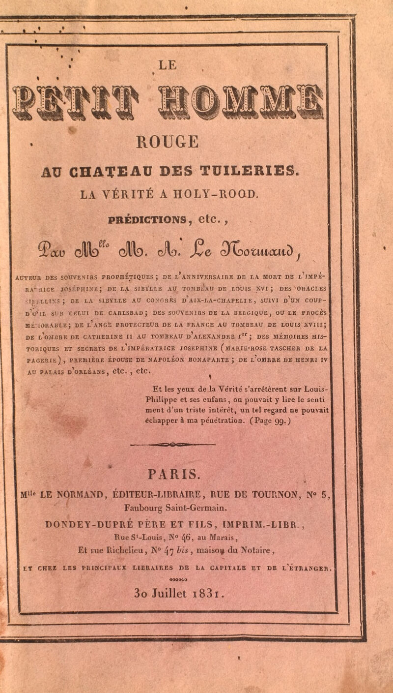 ROUGE AU CHATEAU DES TUILERIES. LA VÉRITÉ A HOLY-ROQD. PRÉDICTIONS, etC. , zPcxu dlW Sd. oilf). Jve cXGotiücaiD^ AUTEUR DES SOUVENIRS PROPHETIQUES ÿ DE I.’aNNIVKRSAIRE DE I.A MORT DE l’iMPE- RA'HICE JOSÉPHINE J DE I.A SIBVLLE AU TOMBEAU DE LOUIS XVI ; DES 'ORACLES ILiXLIXS; DE LA S1BÏLLE AU CONGRES d’aiX-LA-CHAPELLE, SUIVI d’un COUP- d’Ô’iL SUR CELUI DE CARLSBADJ DES SOUVENIRS DE LA BELGIQUE, OU LE PROCÈS MEMORABLE; DE l’aNGÉ PROTECTEUR DE LA FRANCE AU TOMBEAU DE LOUIS XVIIIJ DE l’oMBRE DE CATHERINE II AU TOMBEAU d’aLEXANDRE Ier J DES MÉMOIRES HIS- TORIQUES ET SECRETS DE l’iMPÉRATRICE JOSEPHINE (mARIE-ROSE TASCHER DE LA PAGERIe) , PREMIÈRE ÉPOUSE DE NAPOLÉON BONAPARTE J DE l’oMRRE DE HENRI IV au palais d’orléans, etc. , etc. ^ Et les yeux de la Vérité s’arrêtèrent sur Louis- Philippe et ses eufans, on pouvait y lire le senti ment d’un triste intérêt, un tel regard ne pouvait échapper à ma pénétration. (Page 99.) 4 PARIS. j Mi,c LE NORMAND, EDITEUR-LIBRAIRE, RUE DE TOURNON, N° 5 Faubourg Saint-Germain. DONDEY-DUPRÉ PÈRE ET FILS, IMPRIM.-LIBR., BueS'-Louis, N° ^6, au Marais, Et rue Richelieu, N° ^7 bis , mai soi# du Notaire , ET CHEZ LES PRINCIPAUX LIBRAIRES DE LA CAPITALE ET DR l’ÉtIUNGER 000069