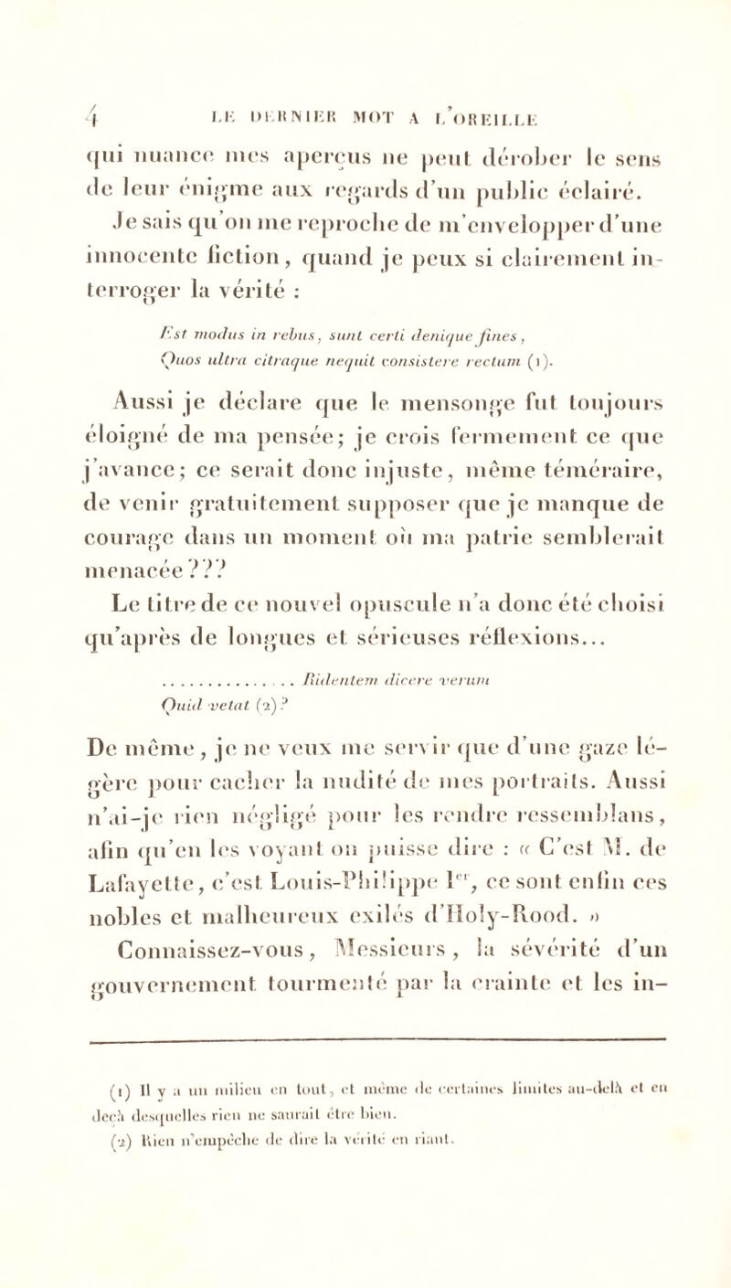 qui nuance mes aperçus ne peut dérober le sens de leur énigme aux regards d’un public éclairé. Je sais qu on me reproche de m’envelopper d’une innocente fiction, quand je peux si clairement in- terroger la vérité : /'.st modus in rebus, s uni certi denique Jines, Quos ultra citraque nequit eonsistere rectum ( 1 ). Aussi je déclare que le mensonge fut toujours éloigné de ma pensée; je crois fermement ce que j’avance; ce serait donc injuste, même téméraire, de venir gratuitement supposer que je manque de courage dans un moment oïi ma patrie semblerait menacée ??? Le titre de ce nouvel opuscule n’a donc été choisi qu’après de longues et sérieuses réflexions... .. Ilulenlem dicere ver uni Quid vetat (2) ? De même , je ne veux me ser\ ir que d’une gaze lé- gère pour cacher la nudité de mes portraits. Aussi n’ai-je rien négligé pour les rendre ressemblans, afin qu’en les voyant on puisse dire : « C’est M. de balayette, c’est Louis-Philippe 1er, ce sont enfin ces nobles et malheureux exilés d’Holy-Rood. » Connaissez-vous, Messieurs, la sévérité d’un Gouvernement, tourmenté par la crainte et les in- u 1 (r) Il y a un milieu en tout, et même île certaines limites au-delà et en deçà desquelles rien ne saurait être bien. (a) Rien n’empêche «le dire la vérité en riant.