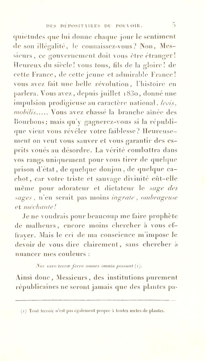 tus ni positaiiîf.s ni pocnoik. ■ > «juinlndes que lui donne chaque jour le sentiment de son illégalité, le connaissez-vous ? Non, Mes- sieurs, ce gouvernement doit vous être étranger ! Heureux du siècle! vous lous, (ils de la gloire! de celte France, de cette jeune et admirable France! vous avez fait une belle révolution, l’histoire en parlera. Vous avez, depuis juillet i83o, donné une impulsion prodigieuse au caractère national, levis, mobilis \ ous avez chassé la branche aînée des bombons; mais qu’y gagnerez-vous si la républi- que vient vous révéler votre faiblesse? Heureuse- ment on veul vous sauver et vous garantir des es- prits voués au désordre. La vérité combattra dans vos rangs uniquement pour vous tirer de quelque prison d’état, de quelque donjon , de quelque ca- chot, car votre triste et sauvaee divinité eùt-elle même pour adorateur et dictateur le sage des sages, n’en serait pas moins ingrate, ombrageuse et méchante! Je ne voudrais pour beaucoup me faire prophète de malheurs, encore moins chercher à vous ef- frayer. Mais le cri de ma conscience m’impose le devoir de vous dire clairement, sans chercher a nuancer mes couleurs : Nec vero terres ferre omîtes omnia possunt (1). Ainsi donc, Messieurs, des institutions purement républicaines ne seront jamais que îles plantes pa-