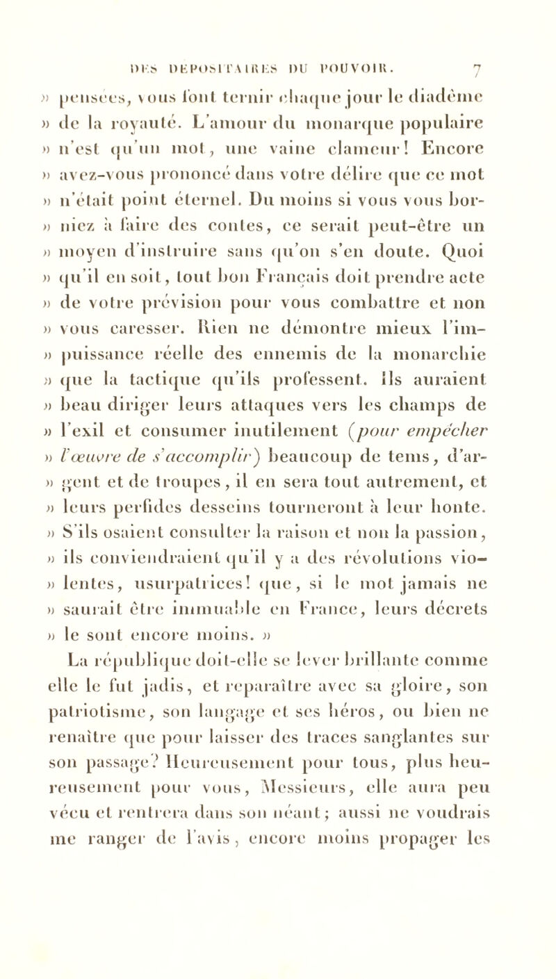 » pensées, vous l’ont ternir chaque jour le diadème » de la royauté. L'amour du monarque populaire » n’est qu’un mot, une vaine clameur! Encore » avez-vous prononcé dans votre délire que ce mot » n’était point éternel. Du moins si vous vous bor- » niez ii faire des contes, ce serait peut-être un » moyen d’instruire sans qu’on s’en doute. Quoi )> qu’il en soit, tout bon Fiançais doit prendre acte » de votre prévision pour vous combattre et non » vous caresser. Rien ne démontre mieux l’im- » puissance réelle des ennemis de la monarchie » que la tactique qu’ils professent. Ils auraient » beau diriger leurs attaques vers les champs de » Fexil et consumer inutilement (pour empocher » Vœuvre de s'accomplir) beaucoup de tems, d’ar- » gent et de troupes, il en sera tout autrement, et » leurs perfides desseins tourneront à leur honte. » S’ils osaient consulter la raison et non la passion, » ils conviendraient qu’il y a des révolutions vio- » lentes, usurpatrices! que, si le mot jamais ne » saluait être immuable en France, leurs décrets » le sont encore moins. » La république doit-elle se lever brillante comme elle le fut jadis, et reparaître avec sa gloire, son patriotisme, son langage et ses héros, ou bien ne renaître que pour laisser des traces sanglantes sur son passage? Heureusement pour tous, plus heu- reusement pour vous, Messieurs, elle aura peu vécu et rentrera dans son néant; aussi ne voudrais me ranger de l’avis, encore moins propager les