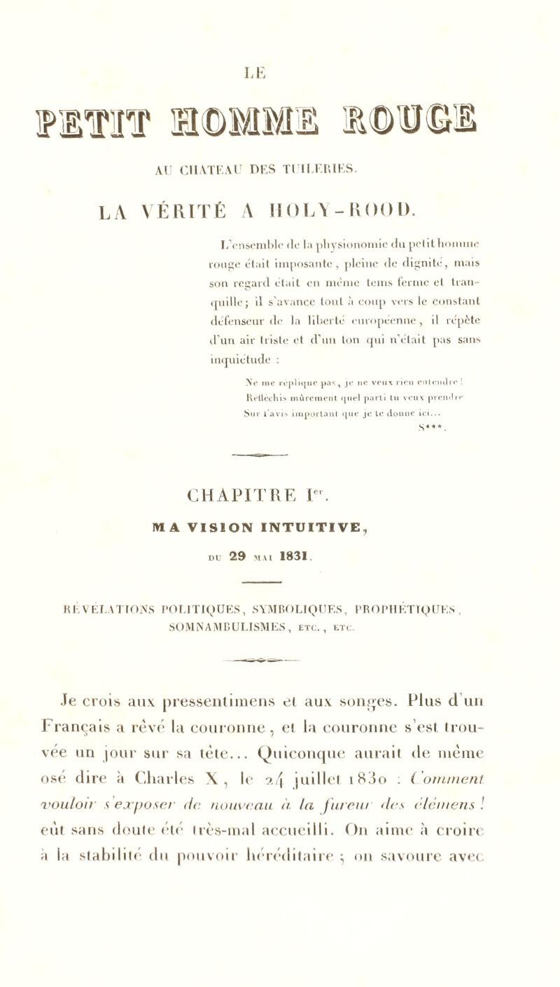 AU ClIATKAU dus tuuæriks. LA VÉRITÉ A IIOLY-ROOD. L’cnsembic de la physionomie du petit homme rouge était imposante, pleine de dignité, mais son regard était en même teins ferme et tran- quille; il s'avance tout à coup vers le constant défenseur de la liberté européenne, il répète d’un air triste et d’un ton qui n’était pas sans inquiétude : Ne me réplique pas, je ne veux t ien entendre '• Rélléchis mûrement quel parti tu veux prendre Sut lavis important que je le donne ici... s*-**. CHAPITRE Ier. MA VISION INTUITIVE, du 29 mai 1831. RÉVÉLATIONS POLITIQUES, SYMBOLIQUES, PROPHÉTIQUES SOMNAMBULISMES, etc., etc Je crois aux. pressentimens et aux songes. Plus d un Français a rêvé la couronne, et la couronne s’est trou- vée un jour sur sa tête... Quiconque aurait de même ose dire à Charles X, le juillet i83o : ( ornrnent vouloir s exposer de, nouveau à la f ureur des cléntens ! eût sans doute été très-mal accueilli. On aime à croire