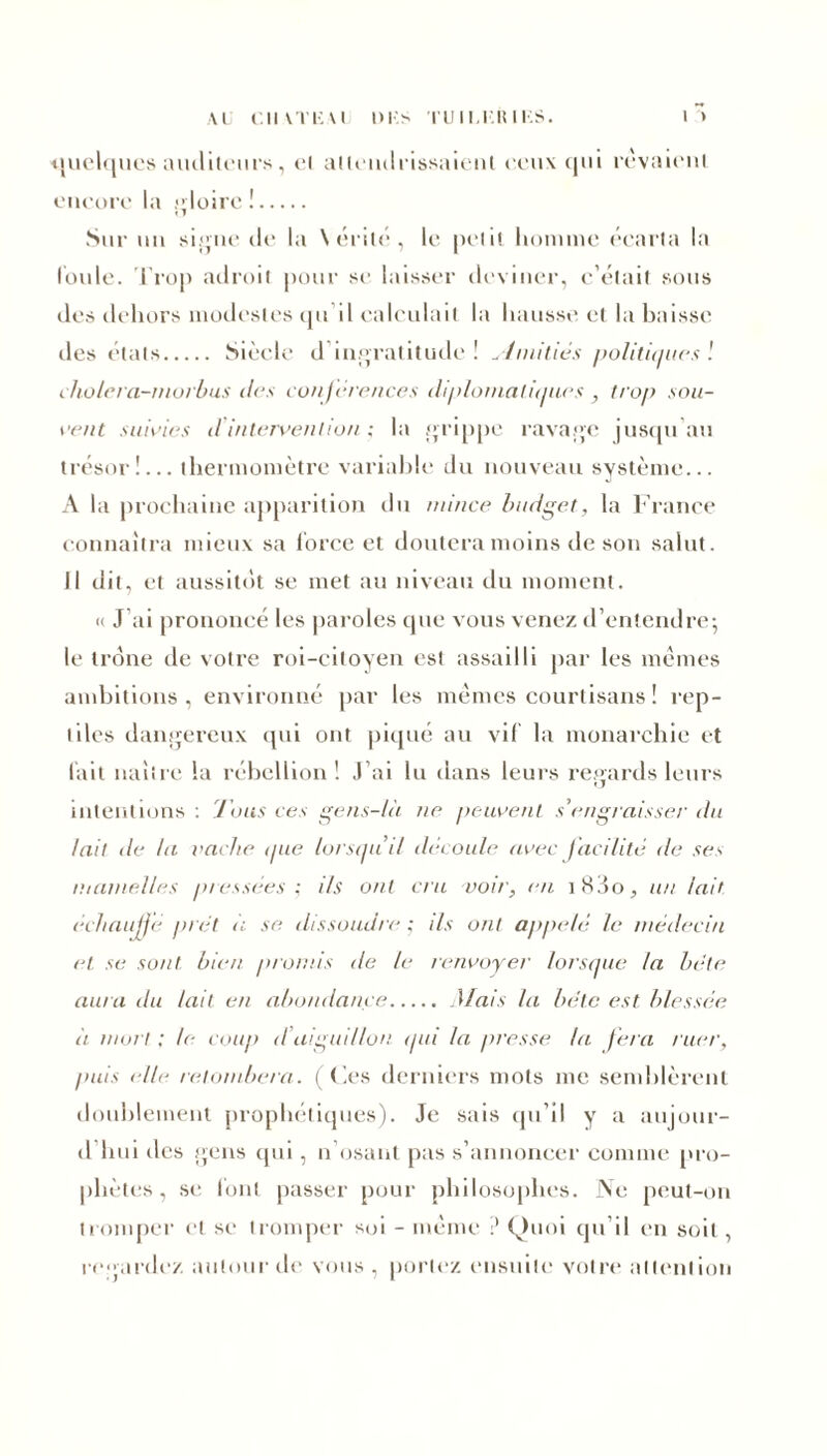 AU Cil ATliA l DUS TUIUKIUF.S. quelques auditeurs, cl attendrissaient ('.eux qui rêvaient encore la gloire ! Sur un signe de la \ érité , le petit homme écarta la loule. Trop adroit pour se laisser deviner, c’était sous des dehors modestes qu il calculait la hausse et la baisse îles états Siècle il ingratitude! Minitiés politiques'. cholera-rnorbus des conférences diplomalit/ues, trop sou- vent suivies d intervention ; la grippe ravage jusqu au trésor!... thermomètre variable du nouveau système... A la prochaine apparition du mince budget, la France connaîtra mieux sa force et doutera moins de son salut. Il dit, et aussitôt se met au niveau du moment. «< J’ai prononcé les paroles que xrous venez d’entendre; le trône de votre roi-citoyen est assailli par les mêmes ambitions, environné par les mêmes courtisans ! rep- tiles dangereux qui ont piqué au vil la monarchie et l'ait naître la rébellion! J’ai lu dans leurs regards leurs intentions : Tous ces gens-là ne peuvent s’engraisser' du lait île la vache que lorsqu’il découle avec facilité de ses mamelles pressées; ils ont cru voir, en i83o, un /air échauffe prêt à se dissoudre ; ils ont appelé le médecin et se sont bien promis de le renvoyer' lorsque la bêle aura du lait en abondance Mais la bête est blessée à mor t : le coup d aiguillon <pd la presse ta fera ruer, puis elle retombera. (Ces derniers mots me semblèrent doublement prophétiques). Je sais qu’il y a aujour- d’hui des gens qui, n osant pas s’annoncer comme pro- phètes , se font passer pour philosophes. Ne peut-on tromper et se tromper soi - même ? Quoi qu’il en soit , regardez autour de vous , portez ensuite votre attention