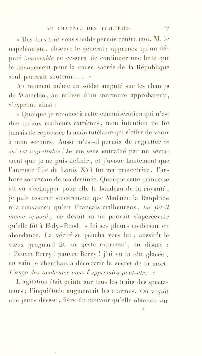 AU CHAT K VU 1)1 S Tl I l.l'.IÎ I I.S. >7 n Dès-lors tout vous semble permis eonire moi, M. le napoléoniste, observe le général ; apprenez qu un dé- puté inamovible ne cessera de continuer une lutte que le dévouement pour la cause sacrée île la République seul pourrait soutenir » Au moment même un soldat amputé sur les champs de Waterloo, au milieu d'un murmure approbateur, s’exprime ainsi : « Quoique je renonce à cette commisération qui n’est due qu’aux malheurs extrêmes, mon intention ne fut jamais de repousser la main tutélaire qui s’oflre de venir à mon secours. Aussi m’est-il permis de regretter ce (lie est regrettable l ie me sens entraîné par un senti- ment que je ne puis définir, et j’avoue hautement que I auguste lille de Louis XVI lut ma protectrice, ! ar- bitre souverain de ma destinée. Quoique cette princesse ait vu s’échapper pour elle le bandeau de la royauté, je puis assurer sincèrement que Madame la Dauphine m a convaincu qu’un Français malheureux, lai fût-il meme opposé, ne devait ni ne pouvait s’apercevoir qu elle fut à Holy-Rood. » Ici ses pleurs coulèrent en abondance. La vérité se pencha vers lui -, aussitôt le vieux grognard fit un geste expressif, en disant « Pauvre Berry! pauvre Berry ! j’ai vu ta tète glacée ; en vain je cherchais à découvrir le secret de ta mort. L'ange des tombeaux nous l apprendra peut-être. » L agitation était peinte sur tous les traits des specta- teurs; 1 inquiétude augmentait les alarmes. On voyait une jeune déesse, fière du pouvoir quelle obtenait sur