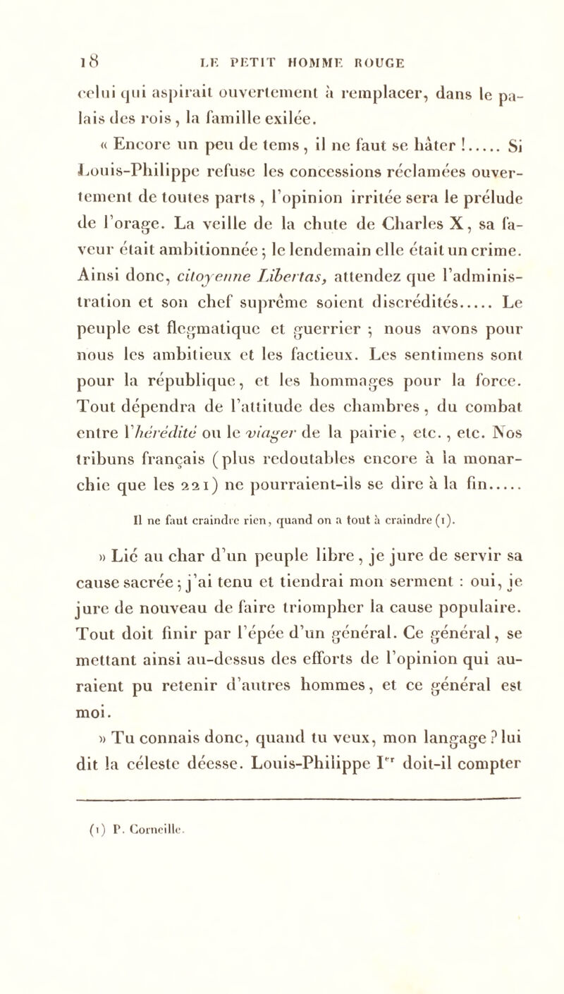 <*oliii qui aspirait ouvertement à remplacer, dans le pa- lais des rois, la famille exilée. « Encore un peu de tems , il ne faut se hâter ! Si Louis-Philippe refuse les concessions réclamées ouver- tement de toutes parts , l’opinion irritée sera le prélude de I orage. La veille de la chute de Charles X, sa fa- veur était ambitionnée ; le lendemain elle était un crime. Ainsi donc, citoyenne IJbertas, attendez que l’adminis- tration et son chef suprême soient discrédités Le peuple est flegmatique et guerrier ; nous avons pour nous les ambitieux et les factieux. Les sentimens sont pour la république, et les hommages pour la force. Tout dépendra de l’attitude des chambres , du combat entre 1 hérédité ou le viager de la pairie , etc., etc. Nos tribuns français (plus redoutables encore à la monar- chie que les 221) ne pourraient-ils se dire à la fin Il ne faut craindic rien, quand on a tout i» craindre (i). » Lié au char d’un peuple libre , je jure de servir sa cause sacrée 5 j’ai tenu et tiendrai mon serment : oui, ie jure de nouveau de faire triompher la cause populaire. Tout doit finir par l’épce d’un général. Ce général, se mettant ainsi au-dessus des efforts de l’opinion qui au- raient pu retenir d’autres hommes, et ce général est moi. » Tu connais donc, quand tu veux, mon langage ? lui dit la céleste déesse. Louis-Philippe Pr doit-il compter (1) P. Corneille.