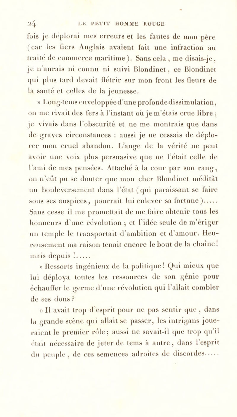 luis je déplorai nies erreurs et les fautes de mon père (ear les tiers Anglais avaient lait une infraction au traité de commerce maritime). Sans cela , me disais-je, je n aurais ni connu ni suivi Blondinet, ce Blondinet qui plus tard devait flétrir sur mon front les fleurs de la santé et celles de la jeunesse. » Long-terns enveloppée d’une prolondedissimulation, on me rivait des fers à l’instant où je m’étais crue libre; je vivais dans l’obscurité et ne me montrais que dans de graves circonstances : aussi je ne cessais de déplo- rer mon cruel abandon. L’ange de la vérité ne peut avoir une voix plus persuasive que ne l’était celle de l’ami de mes pensées. Attaché à la cour par son rang, on n’eût pu se douter que mon cher Blondinet méditât un bouleversement dans l’état (qui paraissant se faire sous ses auspices, pourrait lui enlever sa fortune) Sans cesse il me promettait de me faire obtenir tous les honneurs d’une révolution ; et l'idée seule de m’ériger un temple le transportait d’ambition et d’amour. Heu- reusement ma raison tenait encore le bout de la chaîne! mais depuis !. » Ressorts ingénieux de la politique! Qui mieux que lui déploya toutes les ressources de son génie pour échauffer le germe d’une révolution qui l’allait combler de ses dons ? » Il avait trop d’esprit pour ne pas sentir que , dans la grande scène qui allait se passer, les intrigans joue- raient le premier rôle; aussi ne savait-il que trop qu il était nécessaire de jeter de tems à autre, dans l’esprit du peuple , de ces semences adroites de discordes