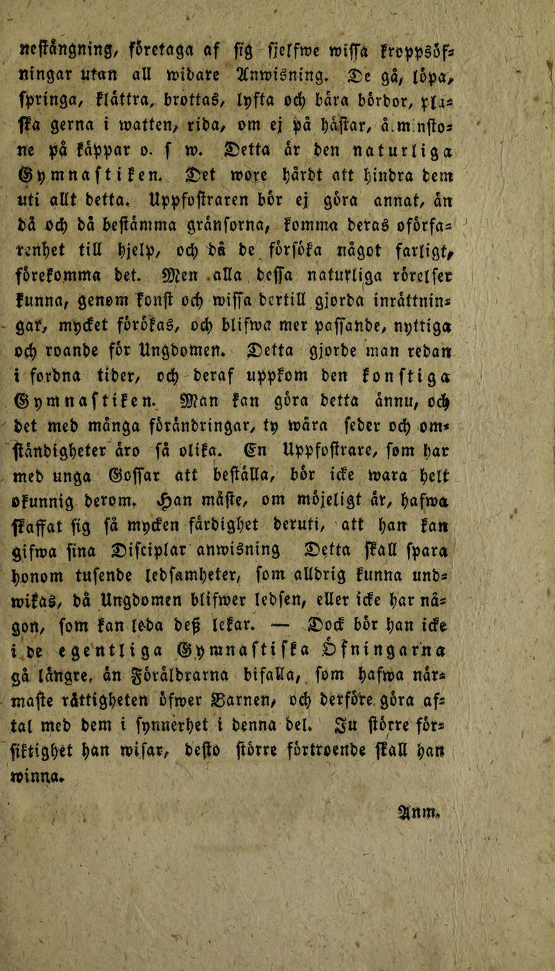 nepånötiing, f5reta9a of frg fjcrfme tt)tffa fro^^§5fs ningar utott all tt)ibarc 2(nvi?ténin9, gå, lopo^ fpringa, flåttro, brottoé, Ipfta oc^ båra borbor, yja- ffa gerna i wattcn, riba, om ej ^åflar, å.mmftos m yiå fa\5par 0. f to. ^etta år ben naturliga ©pmnaftifen, ®et wb^-e l)årbt att l;inbra bem uti allt betta» Upipfoftraren bor ej gora annat, ån bå odj) bå bejtåmma grånforna, fomma beraé ofårfas tennet till od) bo be forfofa något farligt^ forefomma bet* S[ften .aHa, bejfa naturliga rorelfer funna, genom fonjl oc^ toifTa bcrtiE gjorba inråttnins ' gar, m^det forotaé, ocb blifma mer pcffanbe, nyttiga oå) roanbe f5r Ungbotnen* £)etta gjorbe man reban t forbna tiber, od) beraf u^ipfom ben fonftiga ©pmnaftifen., §0?ön !an gora betta ånnu, o^ ^ bet meb många forånbrtngar, t^ ioåra feber od) om* ftånbigbeter åro få olifa* gn U^pfojtrare, fom bar ttteb unga ©offar att beftåEa, b&r ide mara bdt o!unnig berom* ^an måjte, om mojeligt år, bafma ffaffat fig få mpcfen fårbigbet beruti, att l)«tr fan gifma fina £)ifciplar anmiéning 2)^tta jlall f^ara l)onom tufenbe lebfambeter, fom allbrig funna unbs n?ifa§, bå Ungbomcn blifmer lebfen, eller icfe bornas gon, fom fan l^ba be^ lefar* — ^od b5r ban ide i be egentliga ©,^mnaftiffa .éfningarna gå långre, an gorålbrarna bifalla, fom b^fma når* majfe råttigbeten åfmer barnen/ o^ berfoVe, gåra afs tal meb bem i fpnnérbet t benna beU Su jlbtre fors fiftigbét b«it mifar, bejto |torre fortroenbe ffaE xoinm*