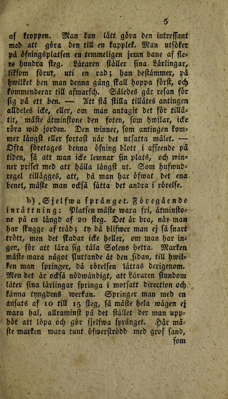 6 öf fi*öppett* SCdnffan iStt gova ben intrejfant tneb att ^ta ben tiU m 5!??an utféfcc éfningéplatfen en temmeli^en jenm bane af fles u |)Uttbta fleg* £draren jidlKer ftna Sdrlingar^ JtEfom foirut, uti en rob; l^an bejidmmer, pd l^milfet ben man benna gdng fJall l^oppa forfi, od^ Ébmmenbeirai* tiU afmdrfdE)» @dtebeé gdr refan fén ft3 pd ett bem —• 2(tt jid ftitta tilldhé antingen attbeleé iäe, etter, om mdn antagit bet får tittd= tit, mdjte dtminftone ben foten, fom b^ifar, idfe råra mib, Jorbem 2)en minner, fom antingen fom^ mer tdngji etter fortajl ndr bet utfatta mdlet* — Öfta fåretageé benna åfnlng blotta t affeenbe pd tiben, fd att man ide kmnar fin platé, ocb ner prifet meb att bdtta Idngjt ut @om regel tittdggeö, att, bd man b^r ofmat bet eni benet, mdpe man o^fd fdtta bet anbra i rårelfe. h) ^ ® j e l f m a f p r d n g e t g 5 r e g d e n b é inrättning; ?)latfen mdfle mara fri, åtminflo? ne pd en Idngb af 20 fteg. 2)et dr bra, når man par flugge af trdb^ tp bd blifmer man ej fdfnart trått, men bet ffabar icfe petter, om man bur m gen, får att låva fig tdla ©olené petta* 9Jtarfen md^e mara ndgot fluttanbe dt ben fiban, titt ^mU fen man fpringer, bd rérelfen låttaé berigenom. fJJten bet dp odfd nobmdnbigt, att fidraren fiunbom Idter fina Idrlingar fpringa i motfatt birection oc^, fdnna tpngbenö merfan. ©pringer man meb en dnfaté af 10 titt 15 fteg, fd mdlfe bela mdgen e| mara bul, attraminji pd bet jtdttet ber man upp^ bår att (opa ocb går fielfma fprdnget. t?)dr md^ fte marEen mara tunt pfmerfirobb meb grof fanb, fom