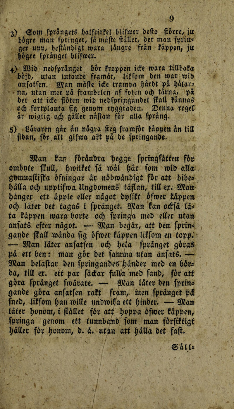 3) <Bom fprangeté ^)a(fdrfel Mifnjer bepo #om, iu |)6gre man fpringet/ få måffce fiåEet, ber man fiprins ger upp/ bejlånbigt mara längre från fåppen, ju pgre fprånget blifwer* 4) SÖib ncbfprånset bhx froppen tc!e mara tiHbafa bojb, utan Intanbe framåt, ben roar mit^ anfatfen. fSlan majfe t^c trampa bårot på ' na, utan mer på frambden af foten ocb tårna^, på bet att i(fe ftoten roib nebfprfnganbet flall fånna§ ocb fortplanta ftg genom rpggrabem i)entta regeH år roigtig ocb nåjtan for alla fprån^. 5) gåraren går ån några fleg framfbr fåppén ån till ftban, fbr,att gifroa a^t på be fpringanbe. Sj^an fan fötånbra f)cgge fpnngfdften fbt ombpfc flutt/ fd wdl ^dr fom mb aEa gbwnaftiffa ofningar dr nobwdnbigt f6r atf bibes ^dlla ocl^ upplifroa Ungbomené tdflan, tid er. 9ytan ^dnger ett dpplc eller ndgot bplift éfroer fdppen oå) (ätet bet tagaé i fprdnget. 9^an fan otffd Ids ta fdppen roara borte oc^ fpringa meb eller utan anfatö efter ndgot. — ^gn begdr, att ben fprin^ ganbe jfall rodnba fig bfroer fdppen liffom en topp. “ — S?tan Idter anfatfen od) Ma fprdnget gbraS pd ett ben: man gbr bet famijna utan anf^té. — 9)tan belajiar ben fpringanbeå Mnber meb en bor« ba, till er. ett par fddar fulm meb fanb, for att gbra fprdnget frodrare. — Man Idter ben fprin* ganbe gora anfatfen raft fram,~ men fprdnget pd fneb/ liffom ^an roille mbmvaett l^inber. — f)}tan idter l^onom, i ftdllet f^or atj poppa bfroer fdppen, fpringa genom ett tnnnbofnb fom man fbrftftigt pdller for ponom, b. d. utidn atf pdUa bet fa(i. ©dlU