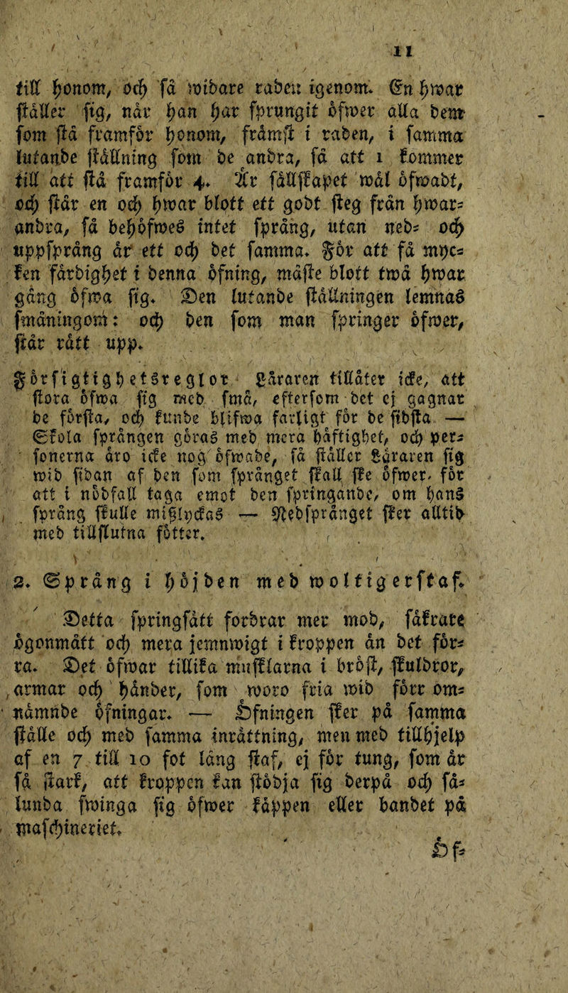 till ^onom, oå) fd mbau rabcu igenom* fidttet’ fig, nåt 'f)an ^av f^^rungit ofwer aUa bent fom jld framfor l^onom, frdm^l t raben^ i famma lutaabe jldttnmg font be^anbra, fd att i fomm^r iiU att jid framfor 4. iit fdllffa)?et mdl ofmabt, oå) {idr en od) ^voav blott ett gobt jlég frdn f;mar^ anbra, fd he^bftoeé intet fprdng, utan neb^ od^ tippf^rdn^ dr* ett od[) bet famma* %bx att fd m^cs fen fdrbig^et t benna bfning, mdffe blott ttoå ^)tpar gdng 6fma ftg* ^en (utanbe (idllningén lemnaé fmdningom: oc^ ben fom man f^ringer bfroer, jidr rått upj)* ^ . •, ■ ■ ' 1' gorfigtigb et^regiot ^draren tiEdter icfe, att jlora ofma ftg raeb fmd, efterfom bet cj gagnat be forpay oå) tunbe bUfn^a favligt for be ftbjla — (gfola fbrdngen goraé meb mera bdftigbet, od) per^ fonerna dro icfe nog bfmabe, [d fidUer Sdraren fig mib fiban af ben fom fpvdnget jle ofmer^ fot att i nobfall taga emot ben fpringanbe, om . fprång ffuUe mi^rpefaa — S^ebfprdnget per attttb meb tiliputna fotter. / 2* 0^rdng i r^bjben meb moHtgcrftap .1)etta f|)ringfdtt forbrar mer mob^ fdfrate Ågonmdtt od) mera jemnmigt i froppen dn bet for^ ra* ®et ofmar tillifa mupfarna i brop, Putbror, armar oc^ ' l^dnber, fom ^ moro fria mib forr om^ ndmnbe bfningar* -— ^fningen Per pd famma pdlle od) meb famma inrdttning/ men meb tittbjelp af en 7 tiÄ 10 fot Idng paf, e\ for tung, fom dr fd Parf, att froppen fan pobja fig berpd oe^ fd^ iuuba fminga pg bfmer fdppen etter banbet pd mafc^ineriet*