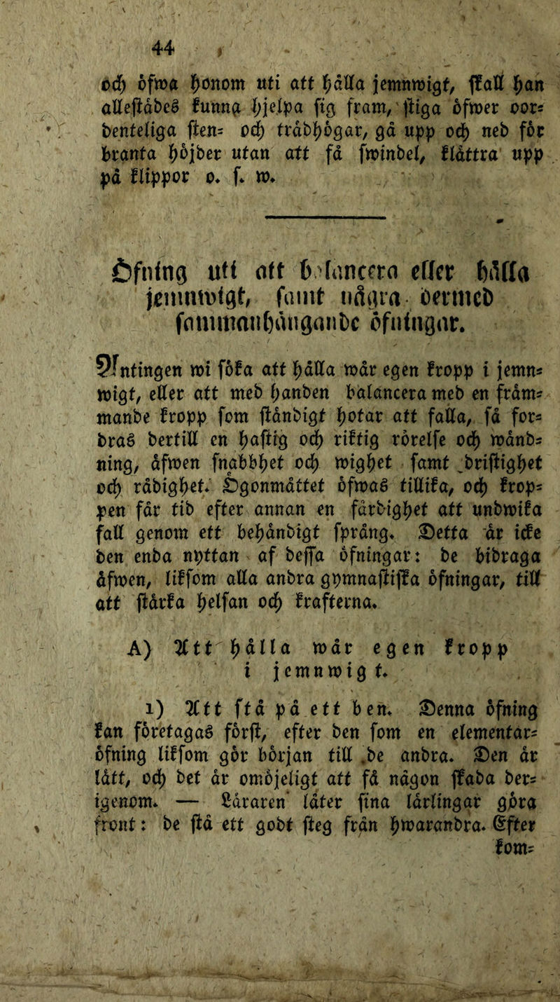 ciH) ofma l^onom ttti att l^dUa jemnnjigf, {lati l^ari alletidbcé funn(i ^;ielpa fig fram/lliga ofmer oors benteliga ften= pd) trdb|)6gai:, gä u^p oå) neb foc branta l^ojber utan att fd f«>inbe4 ftdttra upp pd flippor 0. f. xo. öfning ufi oU effer ^lUIa jcnimvlgt, faint nåiua bntiicD fnuimnit()åiiöant)c öfntngar. ^Intingen »t föfa aff IJjdKa »dr egen fropp t jemns njigt, etter att meb f;anben bdlancera meb en frdtn? manbe fropp fem fldnbigt I5)0tar att fatta, fd for^ braé bertitt en j)aftf9 oå) riftig rorelfe oå) mdnbs ning, dfmen fnabblf^et oå) mgi)et famt ^brifiigl^et oå) rdbigl^et* £)gonmdttet öfmaé tittifa, oå) frop- pen fdr tib efter annan en fdrbig]f)et att unbmifa fatt genom ett be^)dnbigt fprdng^ ®etfa 'dr itfe ben enba npttan af beffa ofningar: be bibraga , dfmen, tiffom atta anbra gpmnajiifEa ofningar, titt att fiåvfa {jelfan od^ frafterna* A) TCtt^^ålla tt)dr egen fropp i i c m n m i g f. i) Ztt ftd pd ett bem Senna ofning fan foretagaé forft, efter ben fom en elementar^ ofning liffom gor början titt ,be anbra* Sen dr Idtt, od) bet dr omojetigt att fd ndgon ffaba ber^ igenom* — ödraren* (atev fina Idrtingar gj&ra front: be jid ett gobt fteg frdn i^maranbra* Sfter fom?