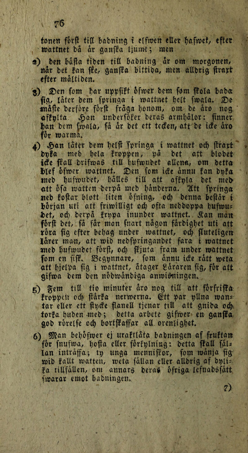 75 tottcn fotj! ttU böbnin$ t eEet effet iDftttnet bå ar ganffa ljumt; men ä) ben bajla tiben tiö babntng dr om morgonen, ndr bet fan fle, ganffa bittiba, men allbrig ftra):t efter måUiben* 3) 2!)en fom Tf:ar tiip^pfift ofmer bem fom ffola baba Idtcr bem fpringa i mattnet b^lt fmala* £)e tnåjte berfore for|t frdga bonom, om be aro nog cffplta ^an nnbevfbfer berag arml)dlor: finner ]^an bem fmala, få dr bet ett tcdeit/ atrbe itfe dro for marma» 4) »^an Idter bem belft Tpi^inga t mattnet oef) flrajct meb brin froi|>;jen, bet att blobet iét ffaE brifmaé tiU bufmnbet allena, om betta blef ofmer mattnet £)en fom ictc dnnu fan b^fa tneb biifmubet, bdtteé till ^oit aff^la bet mel> ott ofa matten berpd m^cb bdnberna. 2ttt fprtnga neb fojtar blott liten ofning, ocb benna beftår t början uti att frimiKigt od; ofta nebbop^ja b«fmu? bet, od) berpd fr^pa inunber mattnet» ^an man forft bet, få fdr man fnart någon fdrbigbet uti att tbra fig efter bebag unber mattnet, o4 ffuteligen Jdrer ma-n, att mtb nebfipringanbet fara i mattnet meb b«f^wbet forjt, od) ffjuta fram unber mattnet fom en ftff» ^egpnnart, fom dnnu ide rdtt meta. ott bj^l‘b« ftö i mattnet, åtager gdraren ftg, for att gifma bem ben nbbmdnbiga anmié^ingem 5) gem tiH tio minuter dro nog till att forfriffa fro^^ett ocb jidrfa nermerna» ©tt ;3ar ^Una man- tar eller ett ft^de flanell tjenar tiH att gniba ocb- torfa buben-meb; betta arbete gifmer en ganffa gob rorelfe 0(^ bortffaffar aE. orenligbet» 6) bebofmer ej uraftldta babningen of fruftan for fnufma, boffa eller fbrfplning: betta ffall fdU lan intrdjfa; tp unga mennifEor, fom mdnja ftg- mib fallt matten, meta fdllan eller allbrig af b^ii^. fa lillfdllen, om annars bera^^ ofriga Icfnabofdtt fmarar emot babningen. 7)