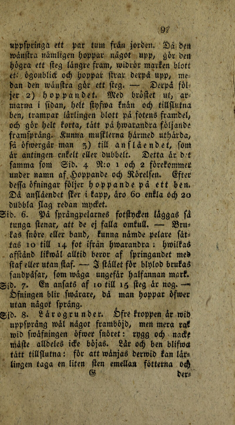 ett pat tum fvån jorbeit béit mdnfka ndmlt^en bop];)av ndgöt ^or bert pbqta ett jleg tdn^re fränt/ mibror mavJen btött et.' ogonbUc^ oc^ b^ppar ftvav berpd npp^ ban ben mdnptra går ett fteg* ^ ^Dcr))d fåt^ jer 2) b^^pjpanbet* éteb l?rb|let ut; ar^ tnarnu i fiban, t)ett jibfma fndn oc^ tiÄflutna ben, trampar (drtingen blott pd .fotenå frambel^ odb gor I;elt förta, tätt pd btbaraitbra foljanbe framfprdng* ^unna mufflerna bdrnteb ut^drba, fd ofmergdr man 5) tilt anfIdenbet, fbm dr antingeri cnfett eUet bubbélt* S)etta år b;t famma fom 0ib. 4 S^tto 1 0($ 2 forefommet unber namn af.t^oppanbe oc^ JRorelfetu Sfter beflfa ofningar följer boppanb^ pä étt bért» Sd anfldenbet ffer i fapp, dro 60 enfla Ocf) 20 bubbla Jlag reban mp^et Stb* 6* ?)d fprdngpeiarneé fotjipcJert tdggaé fd tunga jienar, att be ej falla omfutl. Srui faé fnpre eller banb, funna ndmbe pelare fdt^ faé 10 till 14 fot ifrdn ^maranbra t l^milfaé afjldnb lifmdl alltib beror af fpringanbet meb flaf eller utan Jfaf^ —^ S fidllet får blplob brufaé fanbpdfar, fom mdga ungefdr l^alfartnan mutf. gib* 7* 6n anfaté af i o till 15 jleg dr nog» —« t)fningen blir Itpdrare, bd' man poppar åfmer utan ndgot fprdng» . g{b» 8* ^ d r 0 g r u n b e r* iDfré froppeit dr mib. uppfprdng mdl ndgot frambojb, men mera raf mib fmdfningert ofmer fnåret: rpgg ocp natf^ nid)le allbelcé ide bojaé* 5dr ocp ben blifma tätt tiUflutna i för att mdnjaé bermib fan Idi^ (ingen taga en liten jien emellart fotterna Ois^ W ber*